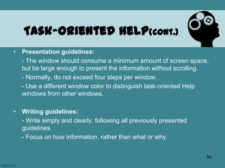 • Presentation guidelines:
- The window should consume a minimum amount of screen space,
but be large enough to present the information without scrolling.
- Normally, do not exceed four steps per window.
- Use a different window color to distinguish task-oriented Help
windows from other windows.
• Writing guidelines:
- Write simply and clearly, following all previously presented
guidelines.
- Focus on how information, rather than what or why.
Task-Oriented Help(cont.)
50
 