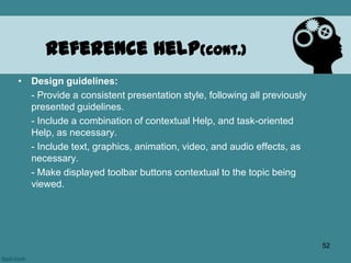 • Design guidelines:
- Provide a consistent presentation style, following all previously
presented guidelines.
- Include a combination of contextual Help, and task-oriented
Help, as necessary.
- Include text, graphics, animation, video, and audio effects, as
necessary.
- Make displayed toolbar buttons contextual to the topic being
viewed.
Reference Help(cont.)
52
 