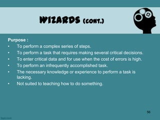 Purpose :
• To perform a complex series of steps.
• To perform a task that requires making several critical decisions.
• To enter critical data and for use when the cost of errors is high.
• To perform an infrequently accomplished task.
• The necessary knowledge or experience to perform a task is
lacking.
• Not suited to teaching how to do something.
Wizards (cont.)
56
 