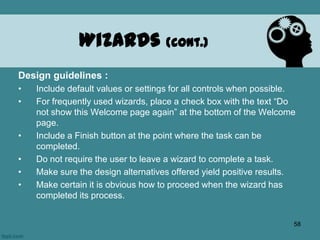 Design guidelines :
• Include default values or settings for all controls when possible.
• For frequently used wizards, place a check box with the text “Do
not show this Welcome page again” at the bottom of the Welcome
page.
• Include a Finish button at the point where the task can be
completed.
• Do not require the user to leave a wizard to complete a task.
• Make sure the design alternatives offered yield positive results.
• Make certain it is obvious how to proceed when the wizard has
completed its process.
Wizards (cont.)
58
 