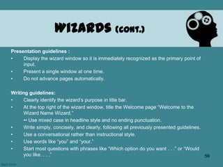 Presentation guidelines :
• Display the wizard window so it is immediately recognized as the primary point of
input.
• Present a single window at one time.
• Do not advance pages automatically.
Writing guidelines:
• Clearly identify the wizard’s purpose in title bar.
• At the top right of the wizard window, title the Welcome page “Welcome to the
Wizard Name Wizard.”
•• Use mixed case in headline style and no ending punctuation.
• Write simply, concisely, and clearly, following all previously presented guidelines.
• Use a conversational rather than instructional style.
• Use words like “you” and “your.”
• Start most questions with phrases like “Which option do you want . . .” or “Would
you like. . . .”
Wizards (cont.)
59
 