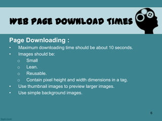 Web Page Download Times
Page Downloading :
• Maximum downloading time should be about 10 seconds.
• Images should be:
o Small
o Lean.
o Reusable.
o Contain pixel height and width dimensions in a tag.
• Use thumbnail images to preview larger images.
• Use simple background images.
6
 