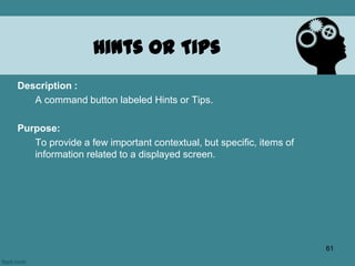 Hints or Tips
Description :
A command button labeled Hints or Tips.
Purpose:
To provide a few important contextual, but specific, items of
information related to a displayed screen.
61
 