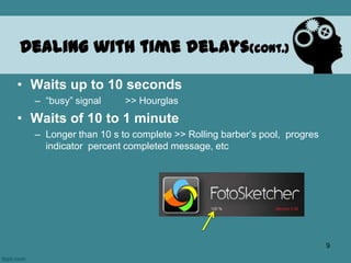 • Waits up to 10 seconds
– “busy” signal >> Hourglas
• Waits of 10 to 1 minute
– Longer than 10 s to complete >> Rolling barber’s pool, progres
indicator percent completed message, etc
Dealing with time delays(cont.)
9
 