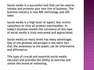 Social media is a successful tool that can be used to
initiate and promote your new line of business. The
business industry is now 80% technology and 20%
labor.

Social media is a high lever of aspect that invites
consumers to view all product merchandise. In
today’s business market the convience of this type
of social media is truly welcomed and appreciated.

Social media on many levels has many advantages.
One of the greatest advantages is the mere fact
that the awareness to the public can be informative
and affirmative.

This type of crucial and essential social media
educates and provides the ability to exercise and
utilize this brand of marketing.
 