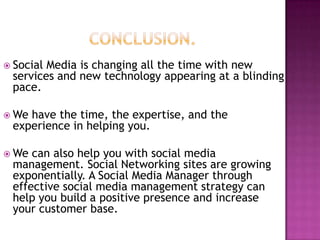  SocialMedia is changing all the time with new
 services and new technology appearing at a blinding
 pace.

 Wehave the time, the expertise, and the
 experience in helping you.

 We can also help you with social media
 management. Social Networking sites are growing
 exponentially. A Social Media Manager through
 effective social media management strategy can
 help you build a positive presence and increase
 your customer base.
 