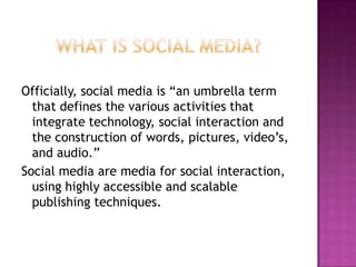 Officially, social media is “an umbrella term
  that defines the various activities that
  integrate technology, social interaction and
  the construction of words, pictures, video’s,
  and audio.”
Social media are media for social interaction,
  using highly accessible and scalable
  publishing techniques.
 