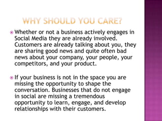  Whether  or not a business actively engages in
  Social Media they are already involved.
  Customers are already talking about you, they
  are sharing good news and quite often bad
  news about your company, your people, your
  competitors, and your product.

 Ifyour business is not in the space you are
  missing the opportunity to shape the
  conversation. Businesses that do not engage
  in social are missing a tremendous
  opportunity to learn, engage, and develop
  relationships with their customers.
 