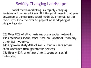 Swiftly Changing Landscape
        Social media marketing is a rapidly changing
environment, as we all know. But the good news is that your
customers are embracing social media as a normal part of
their lives. Even the over-50 population is adapting at
staggering rates.



#2: Over 80% of all Americans use a social network.
#3: Americans spend more time on Facebook than any
other U.S. website.
#4: Approximately 40% of social media users access
their accounts through mobile devices.
#5: Nearly 23% of online time is spent on social
networks.
 