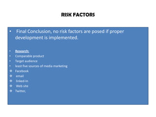 RISK FACTORS


• Final Conclusion, no risk factors are posed if proper
  development is implemented.

•   Research:
•   Comparable product
•   Target audience
•   least five sources of media marketing
   Facebook
    email
    linked-In
    Web site
   Twitter,
 