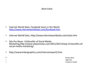 Work Cited:




•   Internet World Stats, Facebook Users in the World
    http://www.internetworldstats.com/facebook.htm

•   Internet World Stats, http://www.internetworldstats.com/stats.htm

•   Site Pro News: 14 Benefits of Social Media
    Marketing,http://www.sitepronews.com/2011/02/13/top-14-benefits-of-
    social-media-marketing/

•   http://www.tinkergraphics.com/internetreport2.htm

•                                                        Towana Byrd
•                                                         IMKT120
•                                                         Professor Powell
 