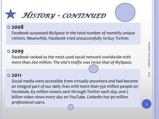  2008
 Facebook surpassed MySpace in the total number of monthly unique
 visitors. Meanwhile, Facebook tried unsuccessfully to buy Twitter.




                                                                                Southern Technologies
 2009
 Facebook ranked as the most-used social network worldwide with
 more than 200 million. The site's traffic was twice that of MySpace.




                                                                                2013
 2011
 Social media were accessible from virtually anywhere and had become
 an integral part of our daily lives with more than 550 million people on
 Facebook, 65 million tweets sent through Twitter each day, and 2
 billion video views every day on YouTube. LinkedIn has 90 million
 professional users.                                                        3
 