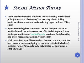 SOCIAL MEDIA TODAY
   Social media advertising platforms understandably are the focal
    point for marketers because of the role they play in linking
    audiences, brands, content and marketing opportunities. (Elkin,




                                                                          Southern Technologies
    2012)
   By understanding how consumers use and navigate the social
    media channel, marketers can more effectively integrate it into
    the larger multichannel marketing mix to achieve both branding
    and direct-response objectives. (Fisher, 2012)




                                                                          2013
   With more than 187 million members in more than 200 countries
    and two new members signing on per second, LinkedIn is clearly
    the front-runner for social media networking for businesses in
    2013. (Fathi, 2013)

                                                                      4
 