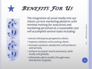 B ENEFITS F OR U S
  The integration of social media into our
  clients current marketing platform with
  minimal training for executives and




                                                      Southern Technologies
  marketing personnel at a reasonable cost
  will accomplish several tasks including:

  •attract third party perspective clients.
  •Improve relations with existing clients




                                                      2013
  •Increase customer satisfaction with products
   and services.
  •Achieve increased brand awareness, both
   locally and globally.
  •Ultimately add to profits through mass
   distribution of goods.                         7
 