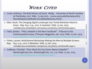 W O RK C ITED
   Curtis, Anthony. The Brief History of Social Media. University of North Carolina
            at Pembroke, 2011. Web. 13 Jan.2013. <www.uncp.edu/home/acurtis/
            NewMedia/SocialMedia/ SocialMediaHistory.html>.
   Elkin, Noah. The Changing Digital Landscape: Key Trends Marketers Need to
            Know. Rep. N.p.: n.p., 2012. E-marketer. Web. 13 Jan. 2013.




                                                                                           Southern Technologies
            <totalaccess.emarketer.com.proxy.cecybrary.com/results.aspx>.
   Fathi, Sandra. “Why LinkedIn Is the New Facebook”. O'Dwyers Crisis
           Communications Issue. O'Dwyers Magazine, Jan. 2013. Web. 13 Jan. 2013.
           www.odwyerpr.com/magazine/ odwyers-magazine-January-2013.pdf
   Fisher, Lauren. Multichannel Marketing: Making the Most of Multiple Screens.




                                                                                           2013
    Rep. N.p.: n.p., 2012. E-Marketer. Web. 13 Jan. 2013.
           <totalaccess.emarketer.com/proxy.cecybrary.com/results.aspx>.
   Gulliksen, Christian. "How Much Do You Know About LinkedIn?”
           MarketingProfs.Com. MarketingProfs, LLC, n.d. Web. 13 Jan. 2013.
           www.i.marketingprofs.com/assets/images/

                                                                                       8
 