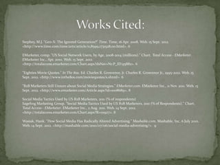 Stephey, M.J. "Gen-X: The Ignored Generation?" Time. Time, 16 Apr. 2008. Web. 15 Sept. 2012.
<http://www.time.com/time/arts/article/0,8599,1731528,00.html>. 6

EMarketer, comp. "US Social Network Users, by Age, 2008-2014 (millions)." Chart. Total Access - EMarketer.
EMarketer Inc., Apr. 2010. Web. 15 Sept. 2012.
<http://totalaccess.emarketer.com/Chart.aspx?dsNav=Nr:P_ID:95882>. 6

"Eighties Movie Quotes." In The 80s. Ed. Charles R. Grosvenor, Jr. Charles R. Grosvenor Jr., 1995-2012. Web. 15
Sept. 2012. <http://www.inthe80s.com/moviequotes/s.shtml>. 6

"B2B Marketers Still Unsure about Social Media Strategies." EMarketer.com. EMarketer Inc., 11 Nov. 2011. Web. 15
Sept. 2012. <http://www.emarketer.com/Article.aspx?id=1008689>. 8

Social Media Tactics Used by US B2B Marketers, 2011 (% of respondents)
Sagefrog Marketing Group. "Social Media Tactics Used by US B2B Marketers, 2011 (% of Respondents)." Chart.
Total Access - EMarketer. EMarketer Inc., 2 Aug. 2011. Web. 14 Sept. 2012.
<http://totalaccess.emarketer.com/Chart.aspx?R=111927>. 8

Wasiak, Hank. "How Social Media Has Radically Altered Advertising." Mashable.com. Mashable, Inc, 6 July 2010.
Web. 14 Sept. 2012. <http://mashable.com/2010/07/06/social-media-advertising/>. 9
 
