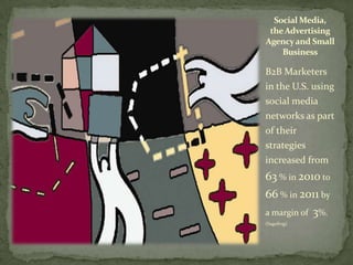 Social Media,
 the Advertising
Agency and Small
    Business

B2B Marketers
in the U.S. using
social media
networks as part
of their
strategies
increased from
63 % in 2010 to
66 % in 2011 by
a margin of   3%.
(Sagefrog)
 