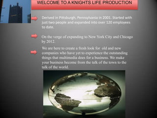 WELCOME TO A KNIGHTS LIFE PRODUCTION Derived in Pittsburgh, Pennsylvania in 2001. Started with just two people and expanded into over 120 employees to date.  On the verge of expanding to New York City and Chicago by 2012. We are here to create a fresh look for  old and new companies who have yet to experience the outstanding things that multimedia does for a business. We make your business become from the talk of the town to the talk of the world.  