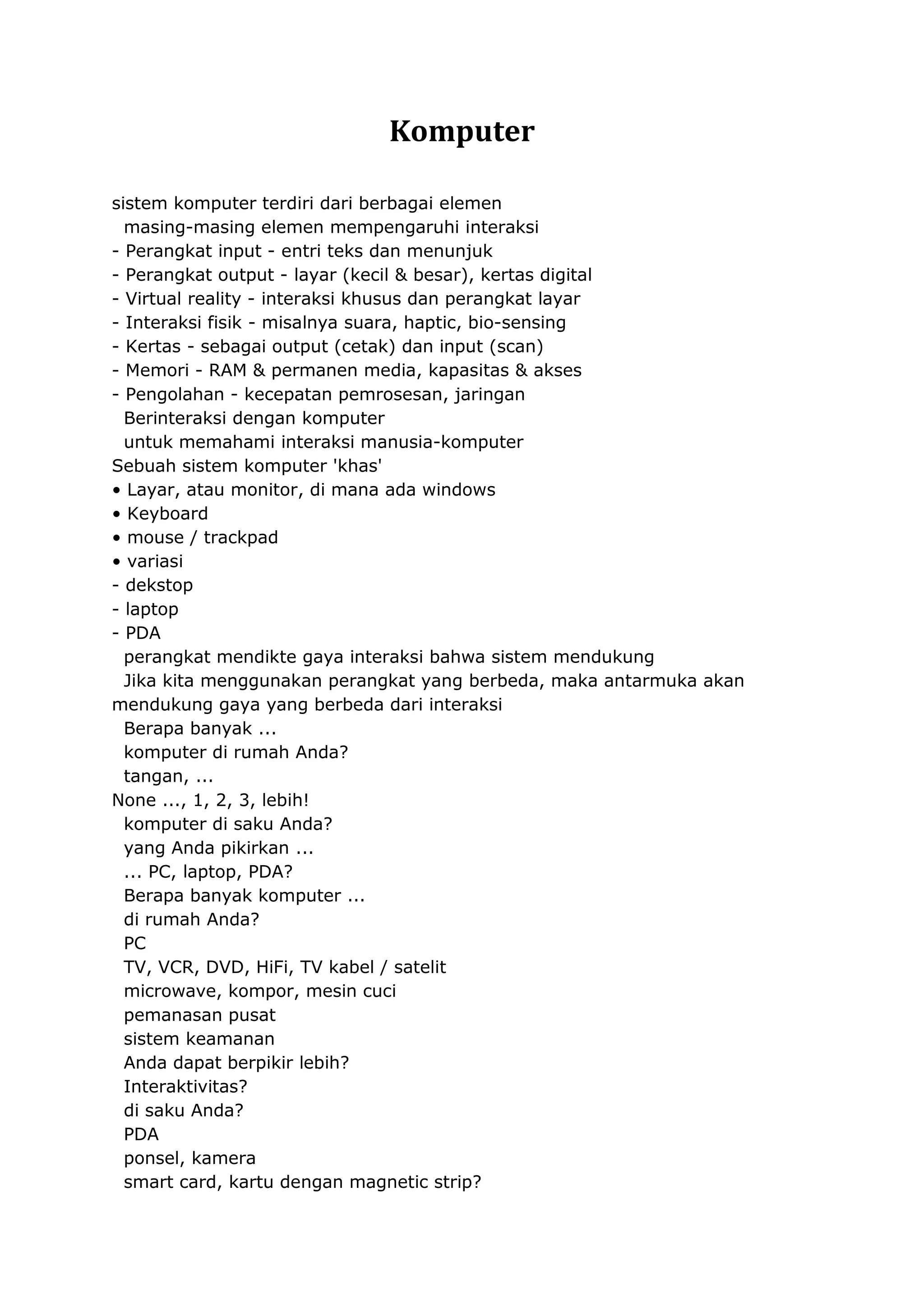 Komputer
sistem komputer terdiri dari berbagai elemen
masing-masing elemen mempengaruhi interaksi
- Perangkat input - entri teks dan menunjuk
- Perangkat output - layar (kecil & besar), kertas digital
- Virtual reality - interaksi khusus dan perangkat layar
- Interaksi fisik - misalnya suara, haptic, bio-sensing
- Kertas - sebagai output (cetak) dan input (scan)
- Memori - RAM & permanen media, kapasitas & akses
- Pengolahan - kecepatan pemrosesan, jaringan
Berinteraksi dengan komputer
untuk memahami interaksi manusia-komputer
Sebuah sistem komputer 'khas'
• Layar, atau monitor, di mana ada windows
• Keyboard
• mouse / trackpad
• variasi
- dekstop
- laptop
- PDA
perangkat mendikte gaya interaksi bahwa sistem mendukung
Jika kita menggunakan perangkat yang berbeda, maka antarmuka akan
mendukung gaya yang berbeda dari interaksi
Berapa banyak ...
komputer di rumah Anda?
tangan, ...
None ..., 1, 2, 3, lebih!
komputer di saku Anda?
yang Anda pikirkan ...
... PC, laptop, PDA?
Berapa banyak komputer ...
di rumah Anda?
PC
TV, VCR, DVD, HiFi, TV kabel / satelit
microwave, kompor, mesin cuci
pemanasan pusat
sistem keamanan
Anda dapat berpikir lebih?
Interaktivitas?
di saku Anda?
PDA
ponsel, kamera
smart card, kartu dengan magnetic strip?

 