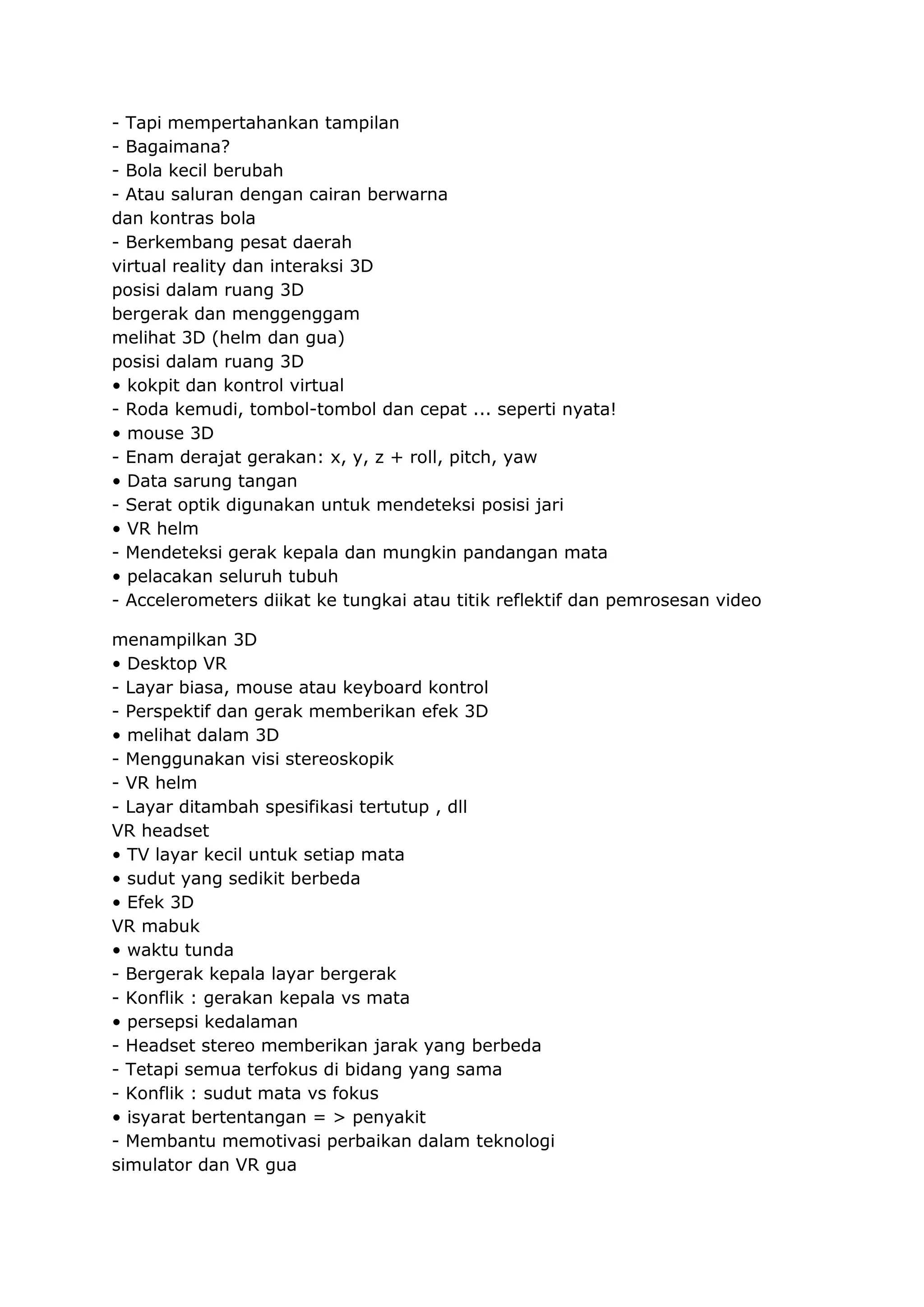 - Tapi mempertahankan tampilan
- Bagaimana?
- Bola kecil berubah
- Atau saluran dengan cairan berwarna
dan kontras bola
- Berkembang pesat daerah
virtual reality dan interaksi 3D
posisi dalam ruang 3D
bergerak dan menggenggam
melihat 3D (helm dan gua)
posisi dalam ruang 3D
• kokpit dan kontrol virtual
- Roda kemudi, tombol-tombol dan cepat ... seperti nyata!
• mouse 3D
- Enam derajat gerakan: x, y, z + roll, pitch, yaw
• Data sarung tangan
- Serat optik digunakan untuk mendeteksi posisi jari
• VR helm
- Mendeteksi gerak kepala dan mungkin pandangan mata
• pelacakan seluruh tubuh
- Accelerometers diikat ke tungkai atau titik reflektif dan pemrosesan video
menampilkan 3D
• Desktop VR
- Layar biasa, mouse atau keyboard kontrol
- Perspektif dan gerak memberikan efek 3D
• melihat dalam 3D
- Menggunakan visi stereoskopik
- VR helm
- Layar ditambah spesifikasi tertutup , dll
VR headset
• TV layar kecil untuk setiap mata
• sudut yang sedikit berbeda
• Efek 3D
VR mabuk
• waktu tunda
- Bergerak kepala layar bergerak
- Konflik : gerakan kepala vs mata
• persepsi kedalaman
- Headset stereo memberikan jarak yang berbeda
- Tetapi semua terfokus di bidang yang sama
- Konflik : sudut mata vs fokus
• isyarat bertentangan = > penyakit
- Membantu memotivasi perbaikan dalam teknologi
simulator dan VR gua

 