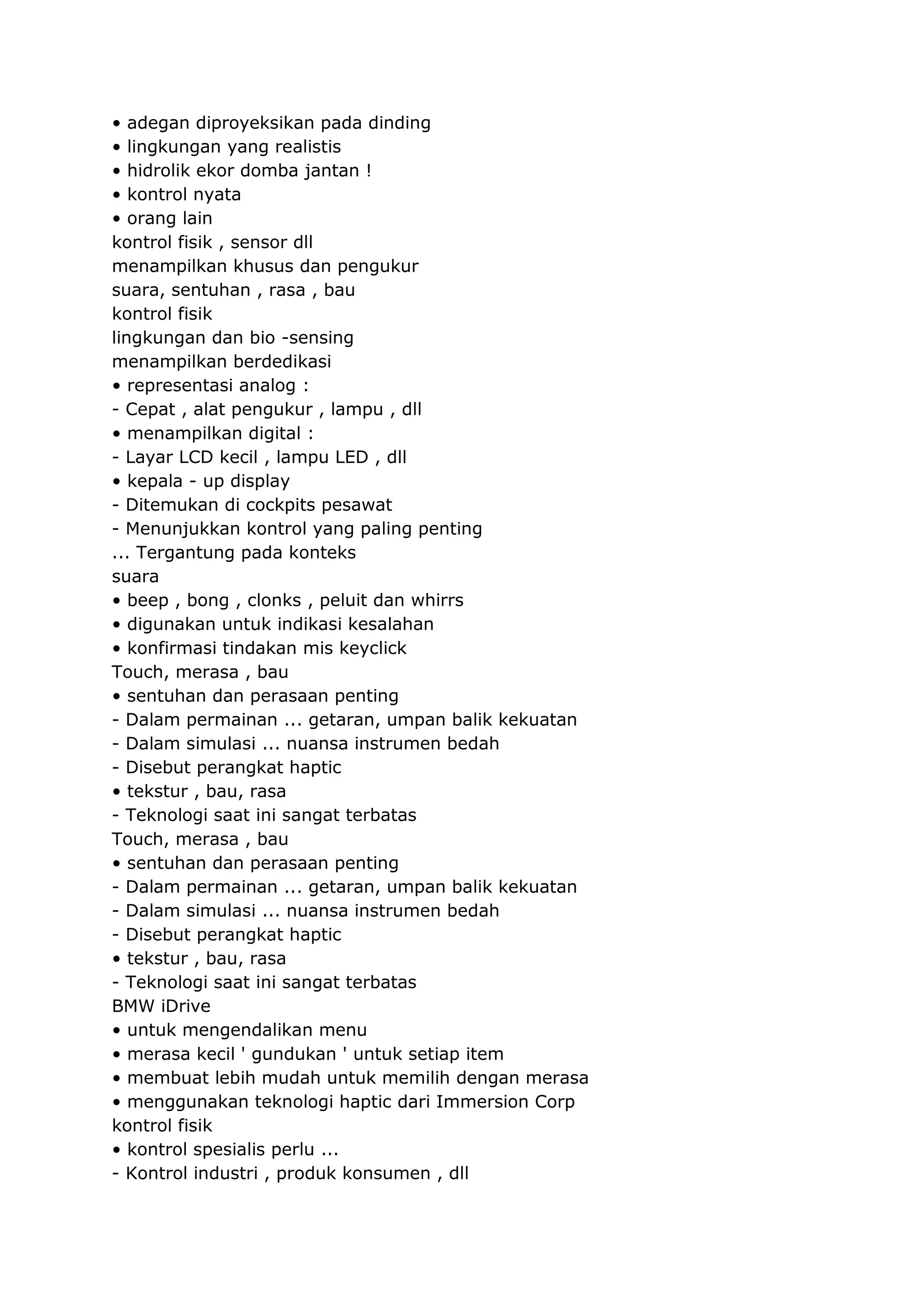• adegan diproyeksikan pada dinding
• lingkungan yang realistis
• hidrolik ekor domba jantan !
• kontrol nyata
• orang lain
kontrol fisik , sensor dll
menampilkan khusus dan pengukur
suara, sentuhan , rasa , bau
kontrol fisik
lingkungan dan bio -sensing
menampilkan berdedikasi
• representasi analog :
- Cepat , alat pengukur , lampu , dll
• menampilkan digital :
- Layar LCD kecil , lampu LED , dll
• kepala - up display
- Ditemukan di cockpits pesawat
- Menunjukkan kontrol yang paling penting
... Tergantung pada konteks
suara
• beep , bong , clonks , peluit dan whirrs
• digunakan untuk indikasi kesalahan
• konfirmasi tindakan mis keyclick
Touch, merasa , bau
• sentuhan dan perasaan penting
- Dalam permainan ... getaran, umpan balik kekuatan
- Dalam simulasi ... nuansa instrumen bedah
- Disebut perangkat haptic
• tekstur , bau, rasa
- Teknologi saat ini sangat terbatas
Touch, merasa , bau
• sentuhan dan perasaan penting
- Dalam permainan ... getaran, umpan balik kekuatan
- Dalam simulasi ... nuansa instrumen bedah
- Disebut perangkat haptic
• tekstur , bau, rasa
- Teknologi saat ini sangat terbatas
BMW iDrive
• untuk mengendalikan menu
• merasa kecil ' gundukan ' untuk setiap item
• membuat lebih mudah untuk memilih dengan merasa
• menggunakan teknologi haptic dari Immersion Corp
kontrol fisik
• kontrol spesialis perlu ...
- Kontrol industri , produk konsumen , dll

 