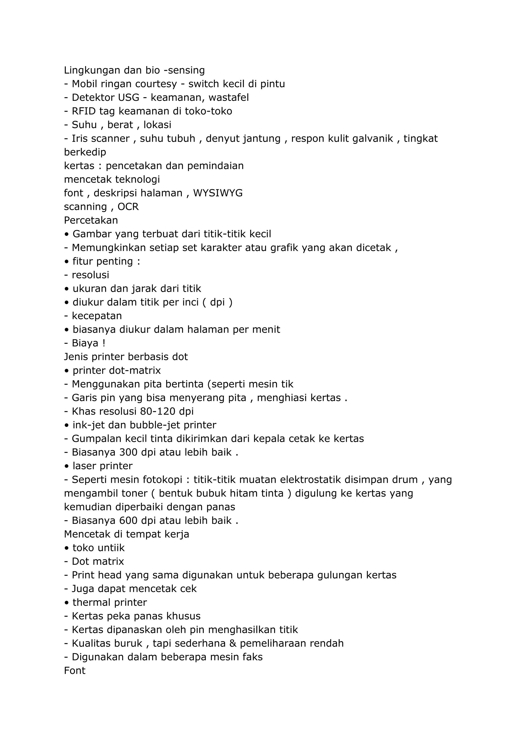 Lingkungan dan bio -sensing
- Mobil ringan courtesy - switch kecil di pintu
- Detektor USG - keamanan, wastafel
- RFID tag keamanan di toko-toko
- Suhu , berat , lokasi
- Iris scanner , suhu tubuh , denyut jantung , respon kulit galvanik , tingkat
berkedip
kertas : pencetakan dan pemindaian
mencetak teknologi
font , deskripsi halaman , WYSIWYG
scanning , OCR
Percetakan
• Gambar yang terbuat dari titik-titik kecil
- Memungkinkan setiap set karakter atau grafik yang akan dicetak ,
• fitur penting :
- resolusi
• ukuran dan jarak dari titik
• diukur dalam titik per inci ( dpi )
- kecepatan
• biasanya diukur dalam halaman per menit
- Biaya !
Jenis printer berbasis dot
• printer dot-matrix
- Menggunakan pita bertinta (seperti mesin tik
- Garis pin yang bisa menyerang pita , menghiasi kertas .
- Khas resolusi 80-120 dpi
• ink-jet dan bubble-jet printer
- Gumpalan kecil tinta dikirimkan dari kepala cetak ke kertas
- Biasanya 300 dpi atau lebih baik .
• laser printer
- Seperti mesin fotokopi : titik-titik muatan elektrostatik disimpan drum , yang
mengambil toner ( bentuk bubuk hitam tinta ) digulung ke kertas yang
kemudian diperbaiki dengan panas
- Biasanya 600 dpi atau lebih baik .
Mencetak di tempat kerja
• toko untiik
- Dot matrix
- Print head yang sama digunakan untuk beberapa gulungan kertas
- Juga dapat mencetak cek
• thermal printer
- Kertas peka panas khusus
- Kertas dipanaskan oleh pin menghasilkan titik
- Kualitas buruk , tapi sederhana & pemeliharaan rendah
- Digunakan dalam beberapa mesin faks
Font

 