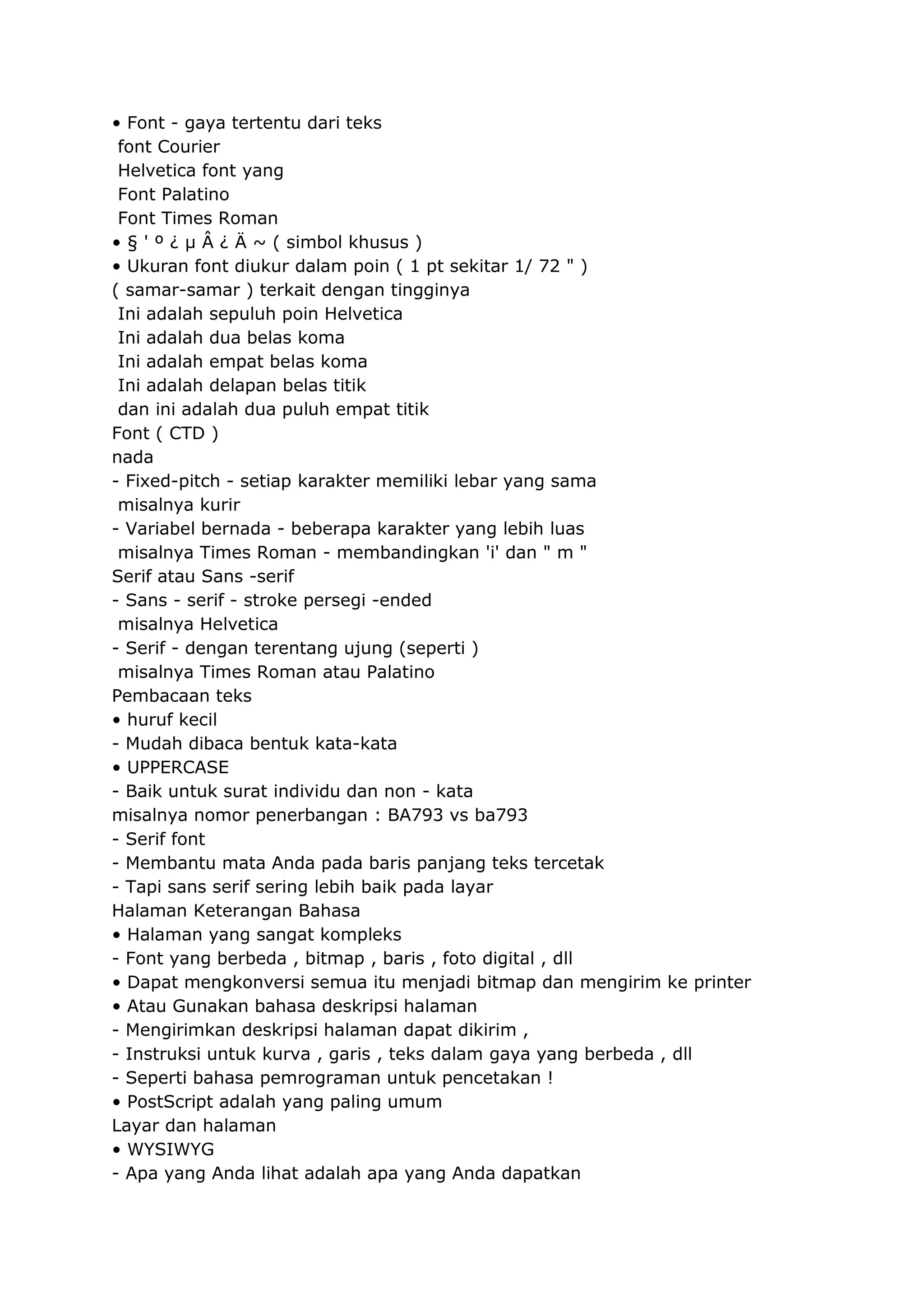 • Font - gaya tertentu dari teks
font Courier
Helvetica font yang
Font Palatino
Font Times Roman
• § ' º ¿ μ Â ¿ Ä ~ ( simbol khusus )
• Ukuran font diukur dalam poin ( 1 pt sekitar 1/ 72 " )
( samar-samar ) terkait dengan tingginya
Ini adalah sepuluh poin Helvetica
Ini adalah dua belas koma
Ini adalah empat belas koma
Ini adalah delapan belas titik
dan ini adalah dua puluh empat titik
Font ( CTD )
nada
- Fixed-pitch - setiap karakter memiliki lebar yang sama
misalnya kurir
- Variabel bernada - beberapa karakter yang lebih luas
misalnya Times Roman - membandingkan 'i' dan " m "
Serif atau Sans -serif
- Sans - serif - stroke persegi -ended
misalnya Helvetica
- Serif - dengan terentang ujung (seperti )
misalnya Times Roman atau Palatino
Pembacaan teks
• huruf kecil
- Mudah dibaca bentuk kata-kata
• UPPERCASE
- Baik untuk surat individu dan non - kata
misalnya nomor penerbangan : BA793 vs ba793
- Serif font
- Membantu mata Anda pada baris panjang teks tercetak
- Tapi sans serif sering lebih baik pada layar
Halaman Keterangan Bahasa
• Halaman yang sangat kompleks
- Font yang berbeda , bitmap , baris , foto digital , dll
• Dapat mengkonversi semua itu menjadi bitmap dan mengirim ke printer
• Atau Gunakan bahasa deskripsi halaman
- Mengirimkan deskripsi halaman dapat dikirim ,
- Instruksi untuk kurva , garis , teks dalam gaya yang berbeda , dll
- Seperti bahasa pemrograman untuk pencetakan !
• PostScript adalah yang paling umum
Layar dan halaman
• WYSIWYG
- Apa yang Anda lihat adalah apa yang Anda dapatkan

 