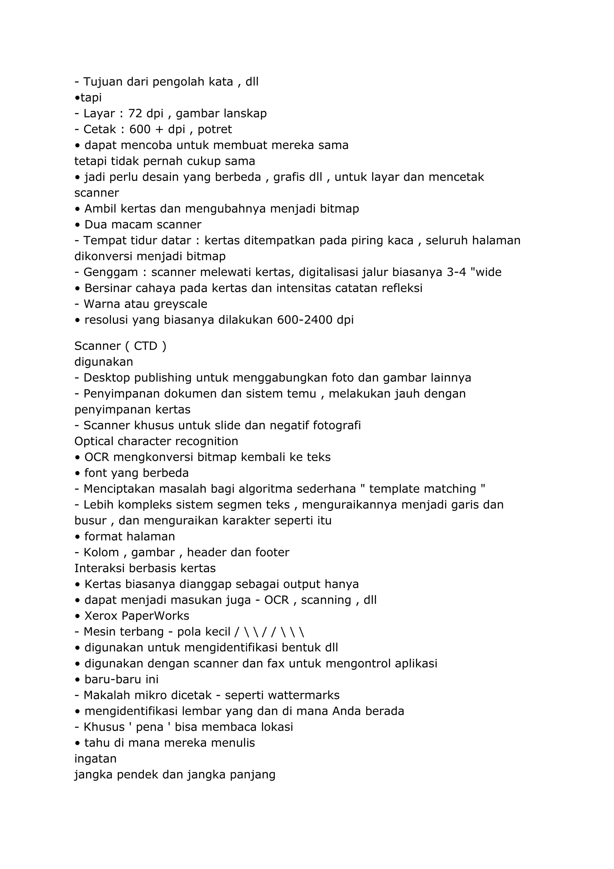 - Tujuan dari pengolah kata , dll
•tapi
- Layar : 72 dpi , gambar lanskap
- Cetak : 600 + dpi , potret
• dapat mencoba untuk membuat mereka sama
tetapi tidak pernah cukup sama
• jadi perlu desain yang berbeda , grafis dll , untuk layar dan mencetak
scanner
• Ambil kertas dan mengubahnya menjadi bitmap
• Dua macam scanner
- Tempat tidur datar : kertas ditempatkan pada piring kaca , seluruh halaman
dikonversi menjadi bitmap
- Genggam : scanner melewati kertas, digitalisasi jalur biasanya 3-4 "wide
• Bersinar cahaya pada kertas dan intensitas catatan refleksi
- Warna atau greyscale
• resolusi yang biasanya dilakukan 600-2400 dpi
Scanner ( CTD )
digunakan
- Desktop publishing untuk menggabungkan foto dan gambar lainnya
- Penyimpanan dokumen dan sistem temu , melakukan jauh dengan
penyimpanan kertas
- Scanner khusus untuk slide dan negatif fotografi
Optical character recognition
• OCR mengkonversi bitmap kembali ke teks
• font yang berbeda
- Menciptakan masalah bagi algoritma sederhana " template matching "
- Lebih kompleks sistem segmen teks , menguraikannya menjadi garis dan
busur , dan menguraikan karakter seperti itu
• format halaman
- Kolom , gambar , header dan footer
Interaksi berbasis kertas
• Kertas biasanya dianggap sebagai output hanya
• dapat menjadi masukan juga - OCR , scanning , dll
• Xerox PaperWorks
- Mesin terbang - pola kecil /   / /   
• digunakan untuk mengidentifikasi bentuk dll
• digunakan dengan scanner dan fax untuk mengontrol aplikasi
• baru-baru ini
- Makalah mikro dicetak - seperti wattermarks
• mengidentifikasi lembar yang dan di mana Anda berada
- Khusus ' pena ' bisa membaca lokasi
• tahu di mana mereka menulis
ingatan
jangka pendek dan jangka panjang

 