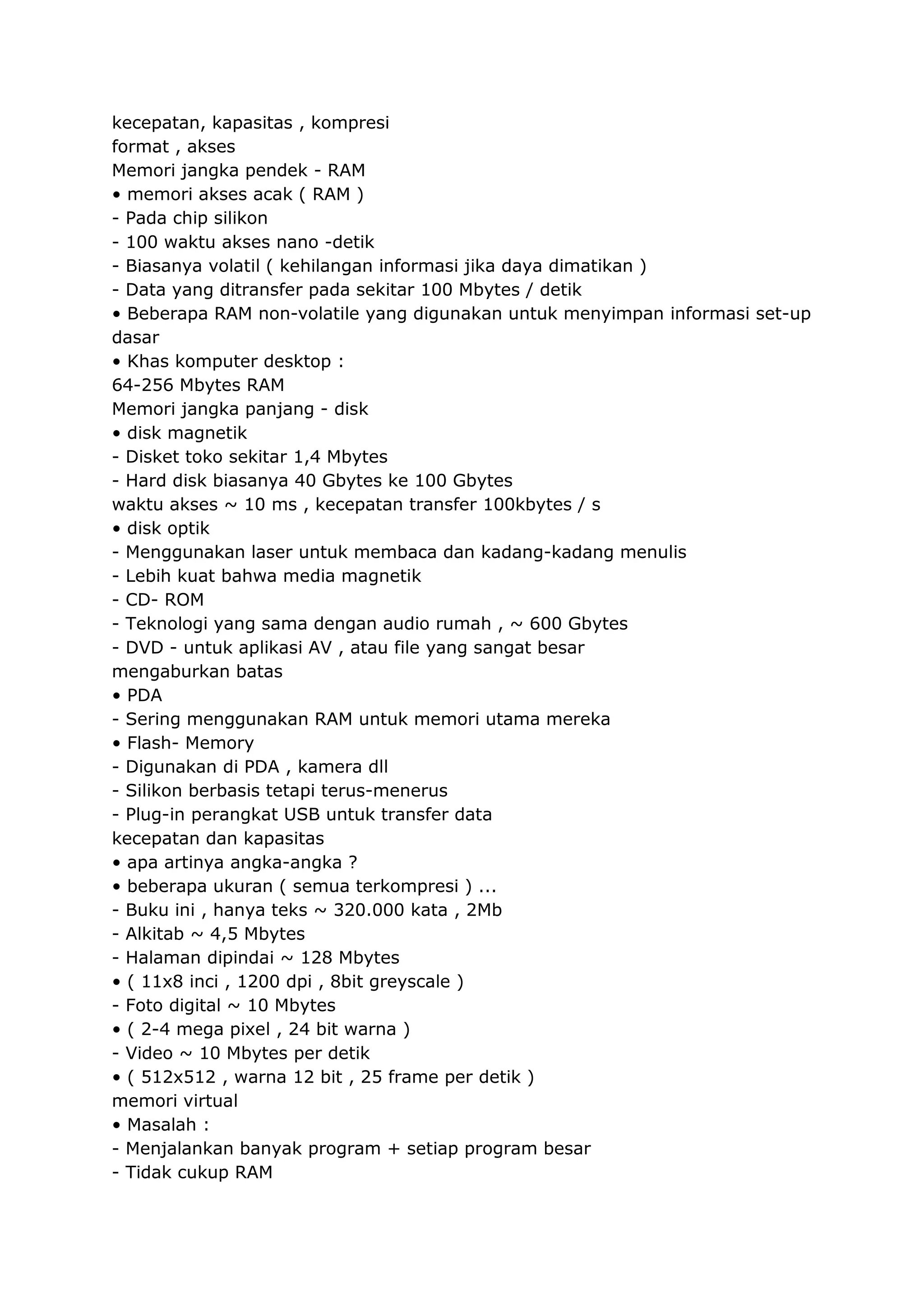 kecepatan, kapasitas , kompresi
format , akses
Memori jangka pendek - RAM
• memori akses acak ( RAM )
- Pada chip silikon
- 100 waktu akses nano -detik
- Biasanya volatil ( kehilangan informasi jika daya dimatikan )
- Data yang ditransfer pada sekitar 100 Mbytes / detik
• Beberapa RAM non-volatile yang digunakan untuk menyimpan informasi set-up
dasar
• Khas komputer desktop :
64-256 Mbytes RAM
Memori jangka panjang - disk
• disk magnetik
- Disket toko sekitar 1,4 Mbytes
- Hard disk biasanya 40 Gbytes ke 100 Gbytes
waktu akses ~ 10 ms , kecepatan transfer 100kbytes / s
• disk optik
- Menggunakan laser untuk membaca dan kadang-kadang menulis
- Lebih kuat bahwa media magnetik
- CD- ROM
- Teknologi yang sama dengan audio rumah , ~ 600 Gbytes
- DVD - untuk aplikasi AV , atau file yang sangat besar
mengaburkan batas
• PDA
- Sering menggunakan RAM untuk memori utama mereka
• Flash- Memory
- Digunakan di PDA , kamera dll
- Silikon berbasis tetapi terus-menerus
- Plug-in perangkat USB untuk transfer data
kecepatan dan kapasitas
• apa artinya angka-angka ?
• beberapa ukuran ( semua terkompresi ) ...
- Buku ini , hanya teks ~ 320.000 kata , 2Mb
- Alkitab ~ 4,5 Mbytes
- Halaman dipindai ~ 128 Mbytes
• ( 11x8 inci , 1200 dpi , 8bit greyscale )
- Foto digital ~ 10 Mbytes
• ( 2-4 mega pixel , 24 bit warna )
- Video ~ 10 Mbytes per detik
• ( 512x512 , warna 12 bit , 25 frame per detik )
memori virtual
• Masalah :
- Menjalankan banyak program + setiap program besar
- Tidak cukup RAM

 