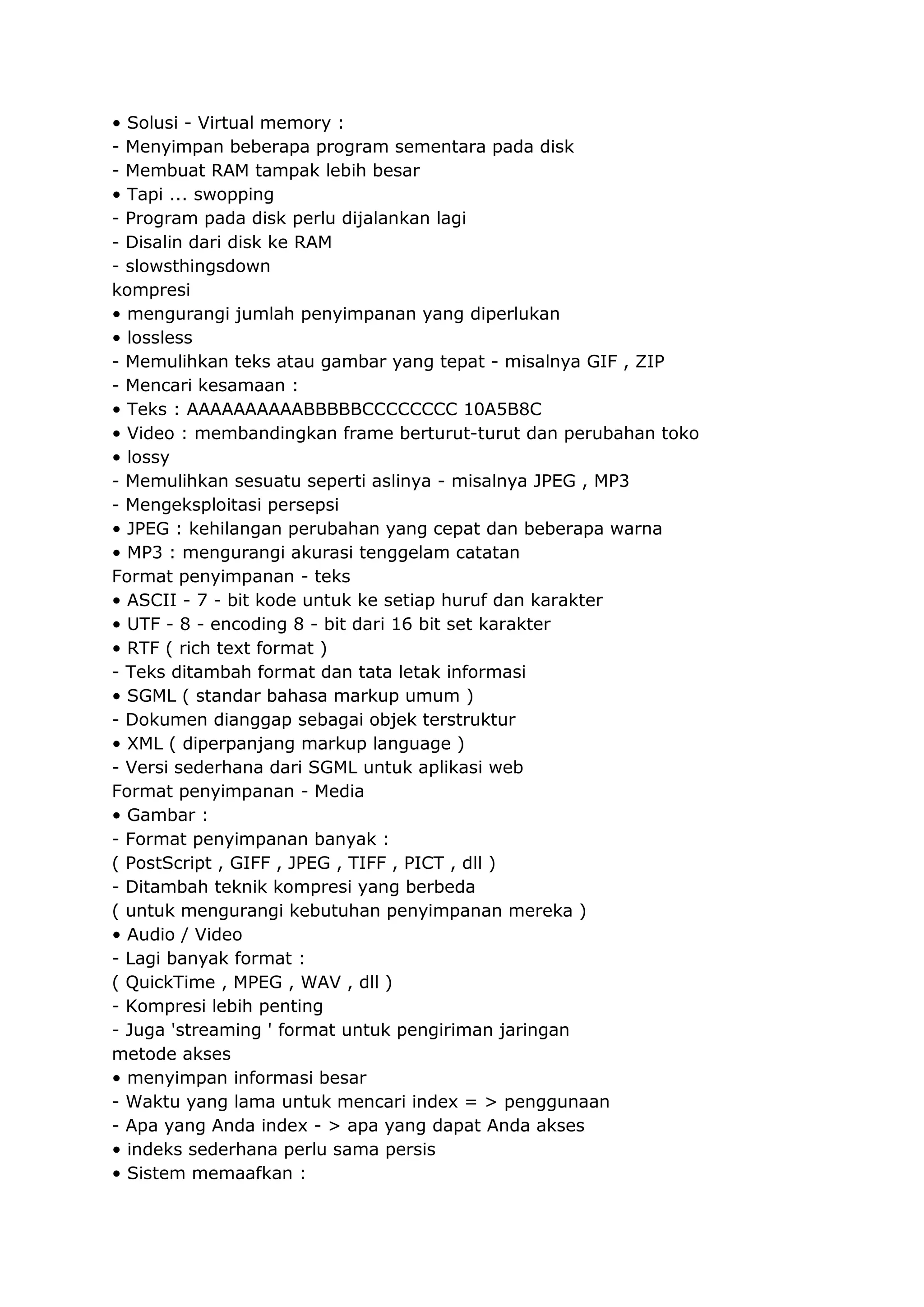 • Solusi - Virtual memory :
- Menyimpan beberapa program sementara pada disk
- Membuat RAM tampak lebih besar
• Tapi ... swopping
- Program pada disk perlu dijalankan lagi
- Disalin dari disk ke RAM
- slowsthingsdown
kompresi
• mengurangi jumlah penyimpanan yang diperlukan
• lossless
- Memulihkan teks atau gambar yang tepat - misalnya GIF , ZIP
- Mencari kesamaan :
• Teks : AAAAAAAAAABBBBBCCCCCCCC 10A5B8C
• Video : membandingkan frame berturut-turut dan perubahan toko
• lossy
- Memulihkan sesuatu seperti aslinya - misalnya JPEG , MP3
- Mengeksploitasi persepsi
• JPEG : kehilangan perubahan yang cepat dan beberapa warna
• MP3 : mengurangi akurasi tenggelam catatan
Format penyimpanan - teks
• ASCII - 7 - bit kode untuk ke setiap huruf dan karakter
• UTF - 8 - encoding 8 - bit dari 16 bit set karakter
• RTF ( rich text format )
- Teks ditambah format dan tata letak informasi
• SGML ( standar bahasa markup umum )
- Dokumen dianggap sebagai objek terstruktur
• XML ( diperpanjang markup language )
- Versi sederhana dari SGML untuk aplikasi web
Format penyimpanan - Media
• Gambar :
- Format penyimpanan banyak :
( PostScript , GIFF , JPEG , TIFF , PICT , dll )
- Ditambah teknik kompresi yang berbeda
( untuk mengurangi kebutuhan penyimpanan mereka )
• Audio / Video
- Lagi banyak format :
( QuickTime , MPEG , WAV , dll )
- Kompresi lebih penting
- Juga 'streaming ' format untuk pengiriman jaringan
metode akses
• menyimpan informasi besar
- Waktu yang lama untuk mencari index = > penggunaan
- Apa yang Anda index - > apa yang dapat Anda akses
• indeks sederhana perlu sama persis
• Sistem memaafkan :

 