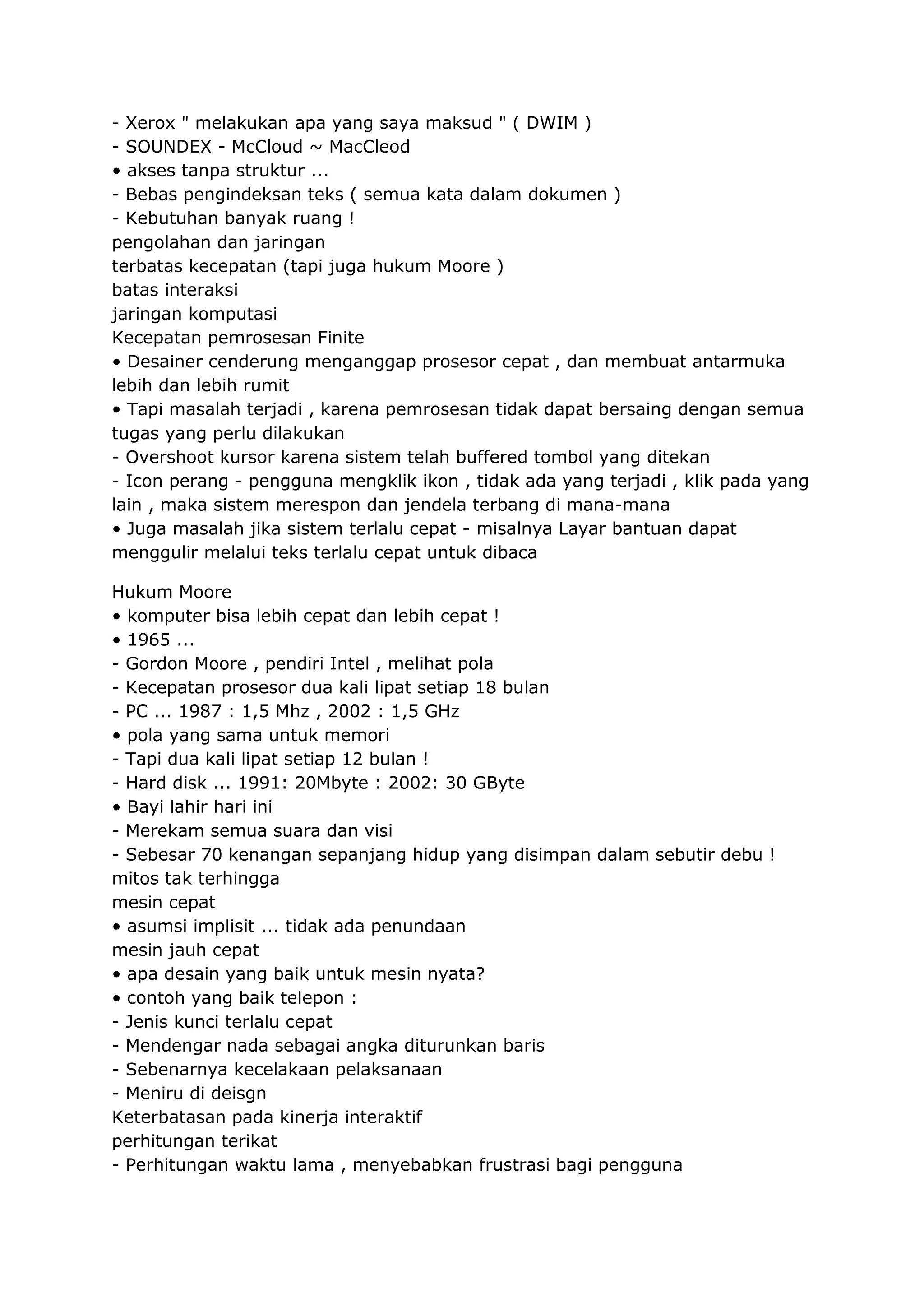 - Xerox " melakukan apa yang saya maksud " ( DWIM )
- SOUNDEX - McCloud ~ MacCleod
• akses tanpa struktur ...
- Bebas pengindeksan teks ( semua kata dalam dokumen )
- Kebutuhan banyak ruang !
pengolahan dan jaringan
terbatas kecepatan (tapi juga hukum Moore )
batas interaksi
jaringan komputasi
Kecepatan pemrosesan Finite
• Desainer cenderung menganggap prosesor cepat , dan membuat antarmuka
lebih dan lebih rumit
• Tapi masalah terjadi , karena pemrosesan tidak dapat bersaing dengan semua
tugas yang perlu dilakukan
- Overshoot kursor karena sistem telah buffered tombol yang ditekan
- Icon perang - pengguna mengklik ikon , tidak ada yang terjadi , klik pada yang
lain , maka sistem merespon dan jendela terbang di mana-mana
• Juga masalah jika sistem terlalu cepat - misalnya Layar bantuan dapat
menggulir melalui teks terlalu cepat untuk dibaca
Hukum Moore
• komputer bisa lebih cepat dan lebih cepat !
• 1965 ...
- Gordon Moore , pendiri Intel , melihat pola
- Kecepatan prosesor dua kali lipat setiap 18 bulan
- PC ... 1987 : 1,5 Mhz , 2002 : 1,5 GHz
• pola yang sama untuk memori
- Tapi dua kali lipat setiap 12 bulan !
- Hard disk ... 1991: 20Mbyte : 2002: 30 GByte
• Bayi lahir hari ini
- Merekam semua suara dan visi
- Sebesar 70 kenangan sepanjang hidup yang disimpan dalam sebutir debu !
mitos tak terhingga
mesin cepat
• asumsi implisit ... tidak ada penundaan
mesin jauh cepat
• apa desain yang baik untuk mesin nyata?
• contoh yang baik telepon :
- Jenis kunci terlalu cepat
- Mendengar nada sebagai angka diturunkan baris
- Sebenarnya kecelakaan pelaksanaan
- Meniru di deisgn
Keterbatasan pada kinerja interaktif
perhitungan terikat
- Perhitungan waktu lama , menyebabkan frustrasi bagi pengguna

 