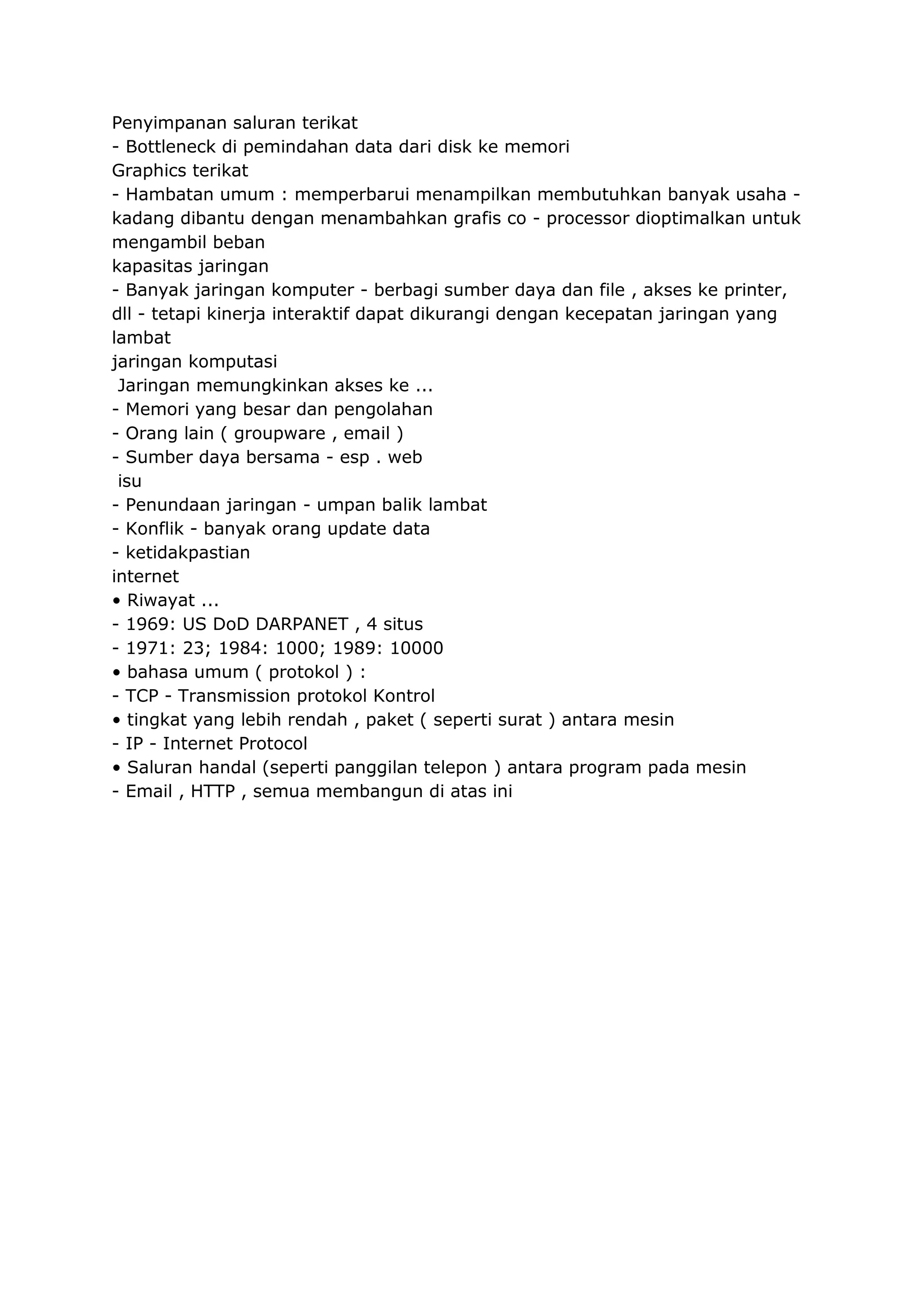 Penyimpanan saluran terikat
- Bottleneck di pemindahan data dari disk ke memori
Graphics terikat
- Hambatan umum : memperbarui menampilkan membutuhkan banyak usaha kadang dibantu dengan menambahkan grafis co - processor dioptimalkan untuk
mengambil beban
kapasitas jaringan
- Banyak jaringan komputer - berbagi sumber daya dan file , akses ke printer,
dll - tetapi kinerja interaktif dapat dikurangi dengan kecepatan jaringan yang
lambat
jaringan komputasi
Jaringan memungkinkan akses ke ...
- Memori yang besar dan pengolahan
- Orang lain ( groupware , email )
- Sumber daya bersama - esp . web
isu
- Penundaan jaringan - umpan balik lambat
- Konflik - banyak orang update data
- ketidakpastian
internet
• Riwayat ...
- 1969: US DoD DARPANET , 4 situs
- 1971: 23; 1984: 1000; 1989: 10000
• bahasa umum ( protokol ) :
- TCP - Transmission protokol Kontrol
• tingkat yang lebih rendah , paket ( seperti surat ) antara mesin
- IP - Internet Protocol
• Saluran handal (seperti panggilan telepon ) antara program pada mesin
- Email , HTTP , semua membangun di atas ini

 