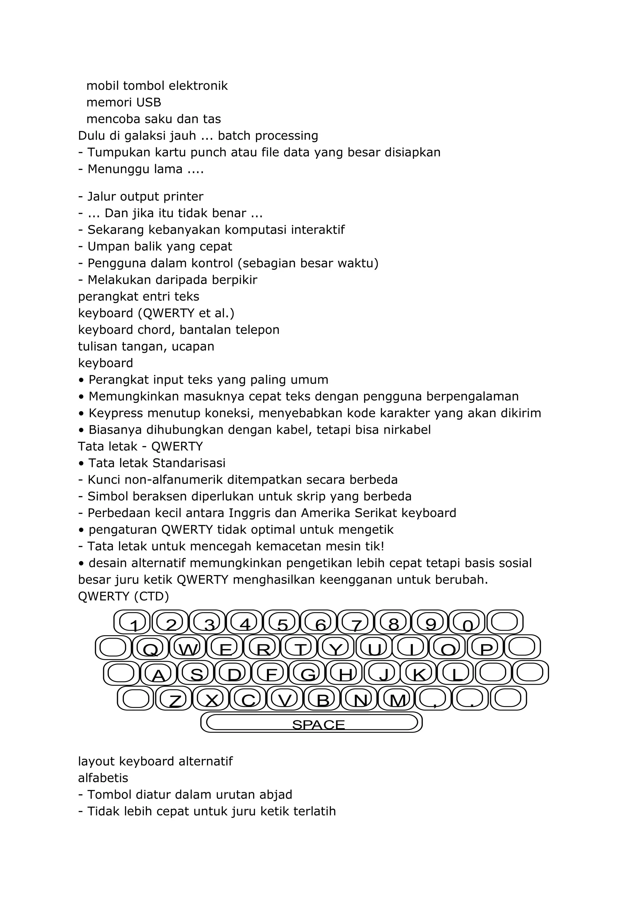 mobil tombol elektronik
memori USB
mencoba saku dan tas
Dulu di galaksi jauh ... batch processing
- Tumpukan kartu punch atau file data yang besar disiapkan
- Menunggu lama ....
- Jalur output printer
- ... Dan jika itu tidak benar ...
- Sekarang kebanyakan komputasi interaktif
- Umpan balik yang cepat
- Pengguna dalam kontrol (sebagian besar waktu)
- Melakukan daripada berpikir
perangkat entri teks
keyboard (QWERTY et al.)
keyboard chord, bantalan telepon
tulisan tangan, ucapan
keyboard
• Perangkat input teks yang paling umum
• Memungkinkan masuknya cepat teks dengan pengguna berpengalaman
• Keypress menutup koneksi, menyebabkan kode karakter yang akan dikirim
• Biasanya dihubungkan dengan kabel, tetapi bisa nirkabel
Tata letak - QWERTY
• Tata letak Standarisasi
- Kunci non-alfanumerik ditempatkan secara berbeda
- Simbol beraksen diperlukan untuk skrip yang berbeda
- Perbedaan kecil antara Inggris dan Amerika Serikat keyboard
• pengaturan QWERTY tidak optimal untuk mengetik
- Tata letak untuk mencegah kemacetan mesin tik!
• desain alternatif memungkinkan pengetikan lebih cepat tetapi basis sosial
besar juru ketik QWERTY menghasilkan keengganan untuk berubah.
QWERTY (CTD)

2

1
Q

4

3
W

E

S

A
Z

5
R

D
X

6

C

T

F

Y

G

V

8

7
H

B

SPACE
layout keyboard alternatif
alfabetis
- Tombol diatur dalam urutan abjad
- Tidak lebih cepat untuk juru ketik terlatih

U
N

9
I

J
M

0
O

K

P

L
,

.

 