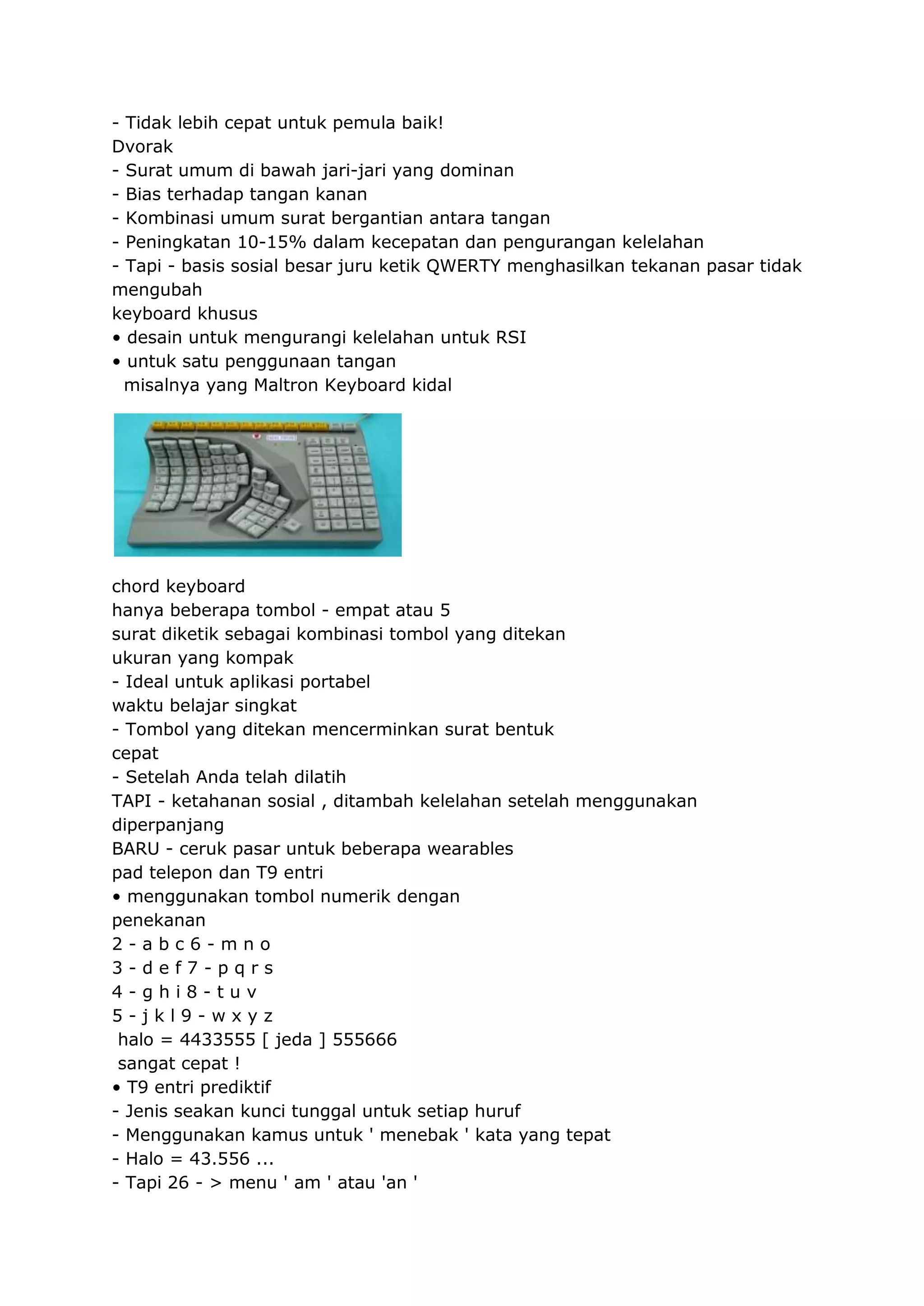 - Tidak lebih cepat untuk pemula baik!
Dvorak
- Surat umum di bawah jari-jari yang dominan
- Bias terhadap tangan kanan
- Kombinasi umum surat bergantian antara tangan
- Peningkatan 10-15% dalam kecepatan dan pengurangan kelelahan
- Tapi - basis sosial besar juru ketik QWERTY menghasilkan tekanan pasar tidak
mengubah
keyboard khusus
• desain untuk mengurangi kelelahan untuk RSI
• untuk satu penggunaan tangan
misalnya yang Maltron Keyboard kidal

chord keyboard
hanya beberapa tombol - empat atau 5
surat diketik sebagai kombinasi tombol yang ditekan
ukuran yang kompak
- Ideal untuk aplikasi portabel
waktu belajar singkat
- Tombol yang ditekan mencerminkan surat bentuk
cepat
- Setelah Anda telah dilatih
TAPI - ketahanan sosial , ditambah kelelahan setelah menggunakan
diperpanjang
BARU - ceruk pasar untuk beberapa wearables
pad telepon dan T9 entri
• menggunakan tombol numerik dengan
penekanan
2-abc6-mno
3-def7-pqrs
4-ghi8-tuv
5-jkl9-wxyz
halo = 4433555 [ jeda ] 555666
sangat cepat !
• T9 entri prediktif
- Jenis seakan kunci tunggal untuk setiap huruf
- Menggunakan kamus untuk ' menebak ' kata yang tepat
- Halo = 43.556 ...
- Tapi 26 - > menu ' am ' atau 'an '

 