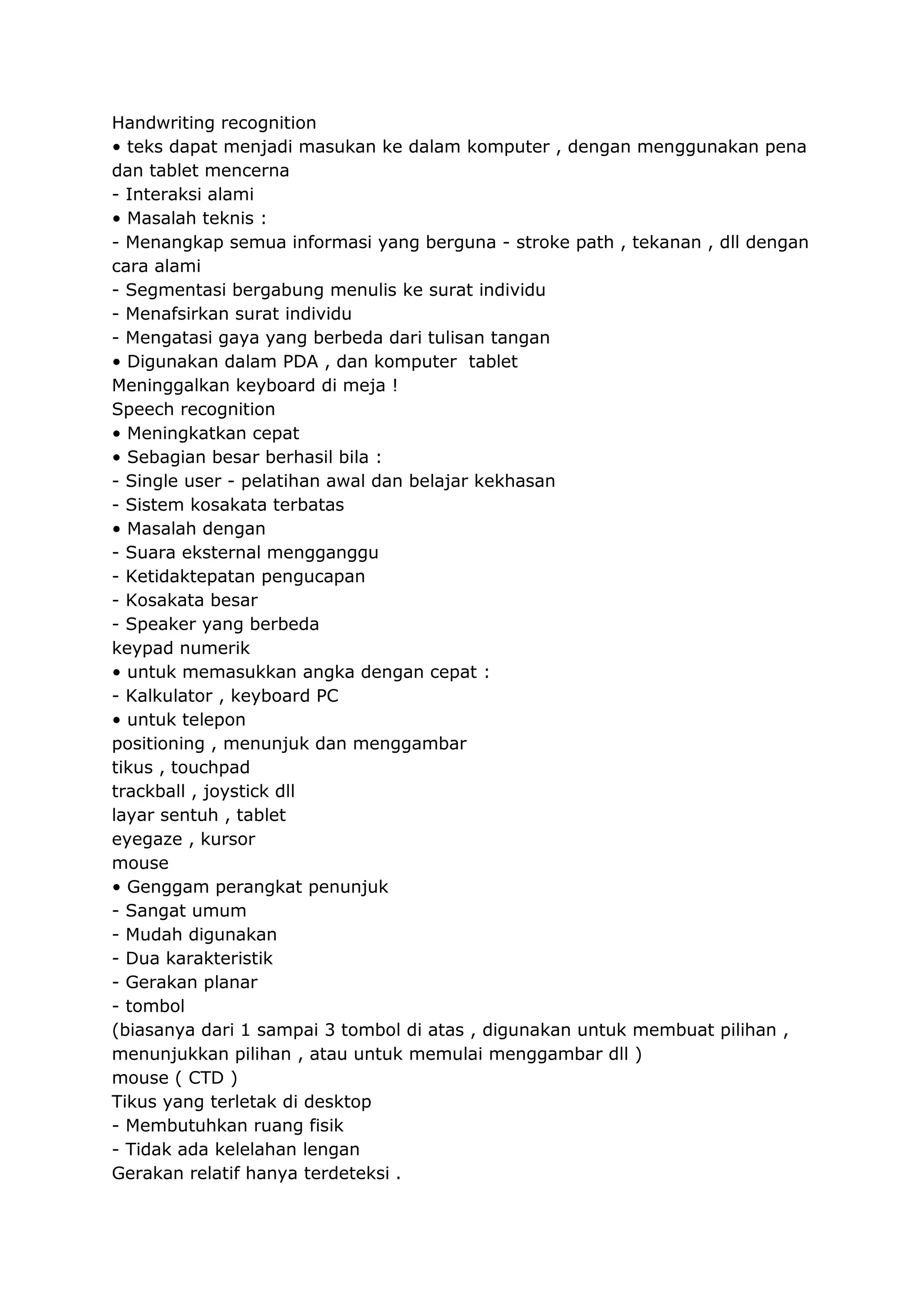 Handwriting recognition
• teks dapat menjadi masukan ke dalam komputer , dengan menggunakan pena
dan tablet mencerna
- Interaksi alami
• Masalah teknis :
- Menangkap semua informasi yang berguna - stroke path , tekanan , dll dengan
cara alami
- Segmentasi bergabung menulis ke surat individu
- Menafsirkan surat individu
- Mengatasi gaya yang berbeda dari tulisan tangan
• Digunakan dalam PDA , dan komputer tablet
Meninggalkan keyboard di meja !
Speech recognition
• Meningkatkan cepat
• Sebagian besar berhasil bila :
- Single user - pelatihan awal dan belajar kekhasan
- Sistem kosakata terbatas
• Masalah dengan
- Suara eksternal mengganggu
- Ketidaktepatan pengucapan
- Kosakata besar
- Speaker yang berbeda
keypad numerik
• untuk memasukkan angka dengan cepat :
- Kalkulator , keyboard PC
• untuk telepon
positioning , menunjuk dan menggambar
tikus , touchpad
trackball , joystick dll
layar sentuh , tablet
eyegaze , kursor
mouse
• Genggam perangkat penunjuk
- Sangat umum
- Mudah digunakan
- Dua karakteristik
- Gerakan planar
- tombol
(biasanya dari 1 sampai 3 tombol di atas , digunakan untuk membuat pilihan ,
menunjukkan pilihan , atau untuk memulai menggambar dll )
mouse ( CTD )
Tikus yang terletak di desktop
- Membutuhkan ruang fisik
- Tidak ada kelelahan lengan
Gerakan relatif hanya terdeteksi .

 
