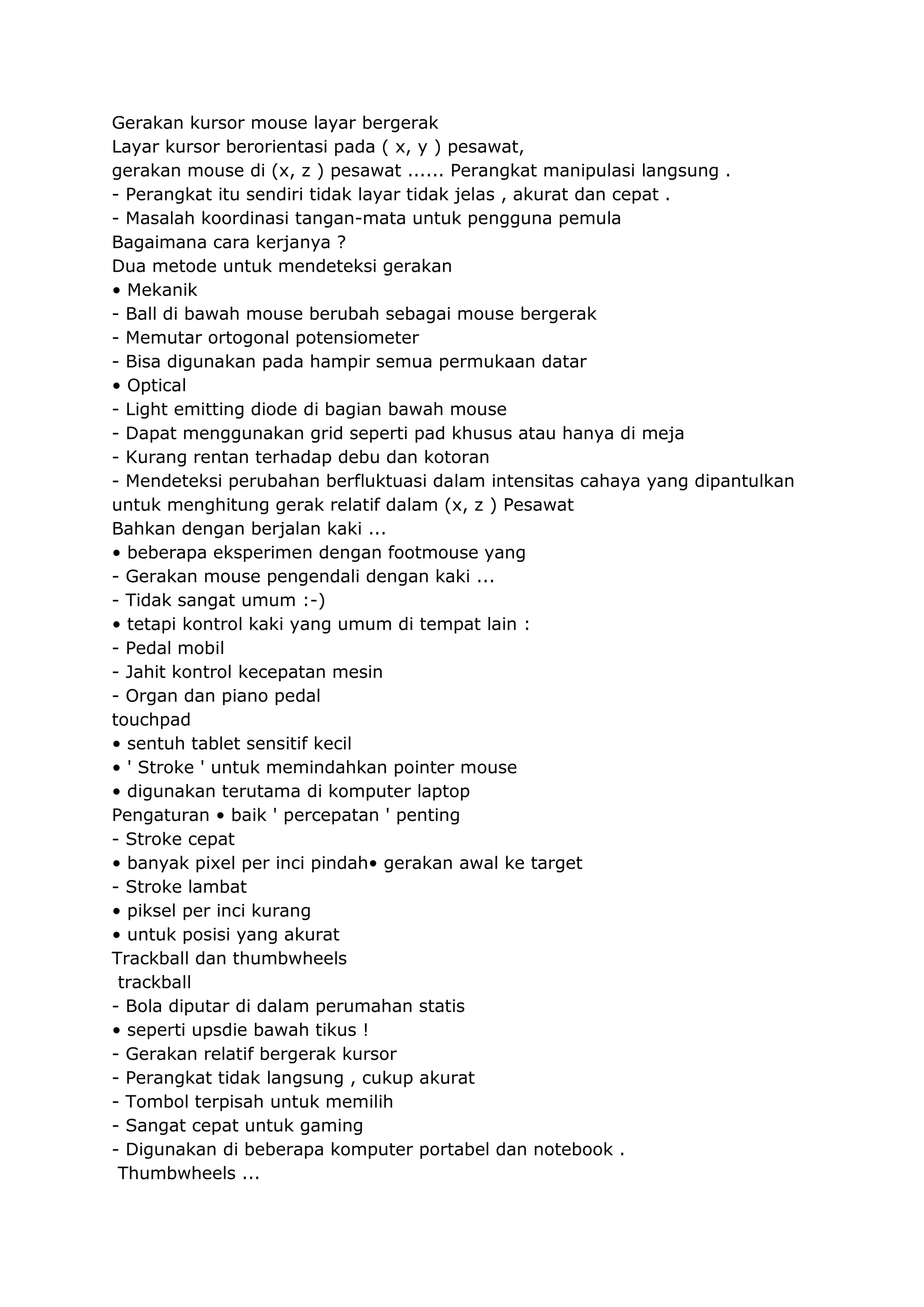 Gerakan kursor mouse layar bergerak
Layar kursor berorientasi pada ( x, y ) pesawat,
gerakan mouse di (x, z ) pesawat ...... Perangkat manipulasi langsung .
- Perangkat itu sendiri tidak layar tidak jelas , akurat dan cepat .
- Masalah koordinasi tangan-mata untuk pengguna pemula
Bagaimana cara kerjanya ?
Dua metode untuk mendeteksi gerakan
• Mekanik
- Ball di bawah mouse berubah sebagai mouse bergerak
- Memutar ortogonal potensiometer
- Bisa digunakan pada hampir semua permukaan datar
• Optical
- Light emitting diode di bagian bawah mouse
- Dapat menggunakan grid seperti pad khusus atau hanya di meja
- Kurang rentan terhadap debu dan kotoran
- Mendeteksi perubahan berfluktuasi dalam intensitas cahaya yang dipantulkan
untuk menghitung gerak relatif dalam (x, z ) Pesawat
Bahkan dengan berjalan kaki ...
• beberapa eksperimen dengan footmouse yang
- Gerakan mouse pengendali dengan kaki ...
- Tidak sangat umum :-)
• tetapi kontrol kaki yang umum di tempat lain :
- Pedal mobil
- Jahit kontrol kecepatan mesin
- Organ dan piano pedal
touchpad
• sentuh tablet sensitif kecil
• ' Stroke ' untuk memindahkan pointer mouse
• digunakan terutama di komputer laptop
Pengaturan • baik ' percepatan ' penting
- Stroke cepat
• banyak pixel per inci pindah• gerakan awal ke target
- Stroke lambat
• piksel per inci kurang
• untuk posisi yang akurat
Trackball dan thumbwheels
trackball
- Bola diputar di dalam perumahan statis
• seperti upsdie bawah tikus !
- Gerakan relatif bergerak kursor
- Perangkat tidak langsung , cukup akurat
- Tombol terpisah untuk memilih
- Sangat cepat untuk gaming
- Digunakan di beberapa komputer portabel dan notebook .
Thumbwheels ...

 