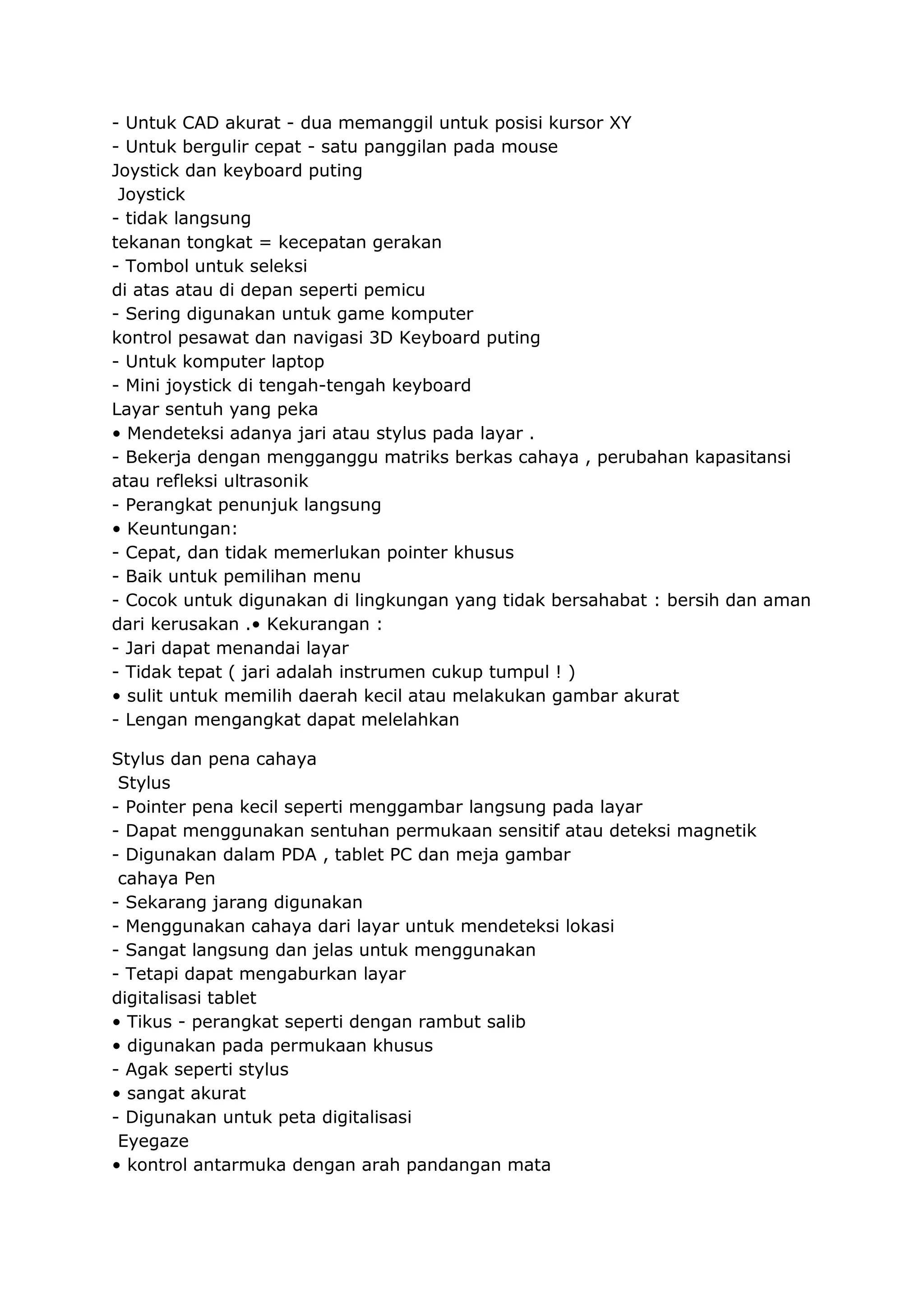 - Untuk CAD akurat - dua memanggil untuk posisi kursor XY
- Untuk bergulir cepat - satu panggilan pada mouse
Joystick dan keyboard puting
Joystick
- tidak langsung
tekanan tongkat = kecepatan gerakan
- Tombol untuk seleksi
di atas atau di depan seperti pemicu
- Sering digunakan untuk game komputer
kontrol pesawat dan navigasi 3D Keyboard puting
- Untuk komputer laptop
- Mini joystick di tengah-tengah keyboard
Layar sentuh yang peka
• Mendeteksi adanya jari atau stylus pada layar .
- Bekerja dengan mengganggu matriks berkas cahaya , perubahan kapasitansi
atau refleksi ultrasonik
- Perangkat penunjuk langsung
• Keuntungan:
- Cepat, dan tidak memerlukan pointer khusus
- Baik untuk pemilihan menu
- Cocok untuk digunakan di lingkungan yang tidak bersahabat : bersih dan aman
dari kerusakan .• Kekurangan :
- Jari dapat menandai layar
- Tidak tepat ( jari adalah instrumen cukup tumpul ! )
• sulit untuk memilih daerah kecil atau melakukan gambar akurat
- Lengan mengangkat dapat melelahkan
Stylus dan pena cahaya
Stylus
- Pointer pena kecil seperti menggambar langsung pada layar
- Dapat menggunakan sentuhan permukaan sensitif atau deteksi magnetik
- Digunakan dalam PDA , tablet PC dan meja gambar
cahaya Pen
- Sekarang jarang digunakan
- Menggunakan cahaya dari layar untuk mendeteksi lokasi
- Sangat langsung dan jelas untuk menggunakan
- Tetapi dapat mengaburkan layar
digitalisasi tablet
• Tikus - perangkat seperti dengan rambut salib
• digunakan pada permukaan khusus
- Agak seperti stylus
• sangat akurat
- Digunakan untuk peta digitalisasi
Eyegaze
• kontrol antarmuka dengan arah pandangan mata

 