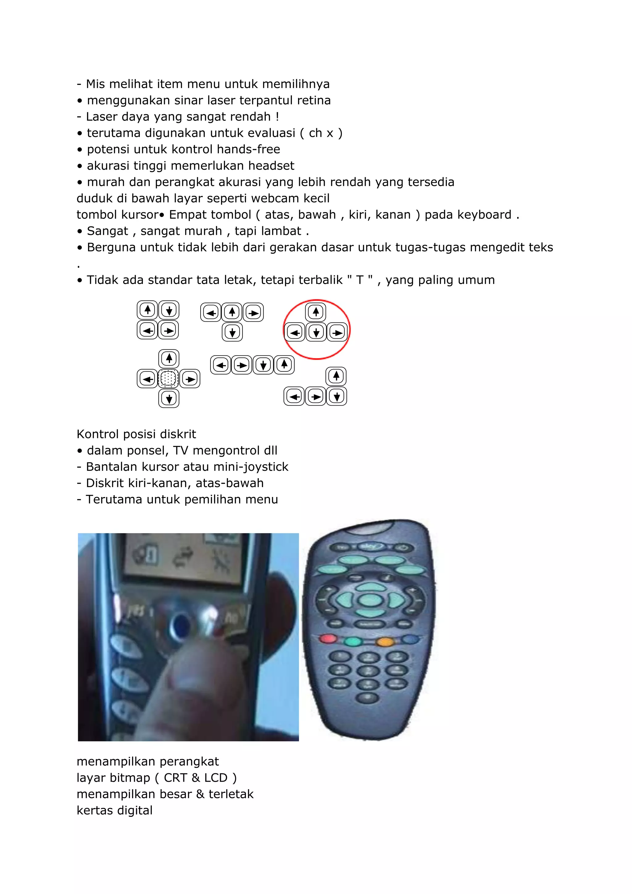 - Mis melihat item menu untuk memilihnya
• menggunakan sinar laser terpantul retina
- Laser daya yang sangat rendah !
• terutama digunakan untuk evaluasi ( ch x )
• potensi untuk kontrol hands-free
• akurasi tinggi memerlukan headset
• murah dan perangkat akurasi yang lebih rendah yang tersedia
duduk di bawah layar seperti webcam kecil
tombol kursor• Empat tombol ( atas, bawah , kiri, kanan ) pada keyboard .
• Sangat , sangat murah , tapi lambat .
• Berguna untuk tidak lebih dari gerakan dasar untuk tugas-tugas mengedit teks
.
• Tidak ada standar tata letak, tetapi terbalik " T " , yang paling umum

Kontrol posisi diskrit
• dalam ponsel, TV mengontrol dll
- Bantalan kursor atau mini-joystick
- Diskrit kiri-kanan, atas-bawah
- Terutama untuk pemilihan menu

menampilkan perangkat
layar bitmap ( CRT & LCD )
menampilkan besar & terletak
kertas digital

 