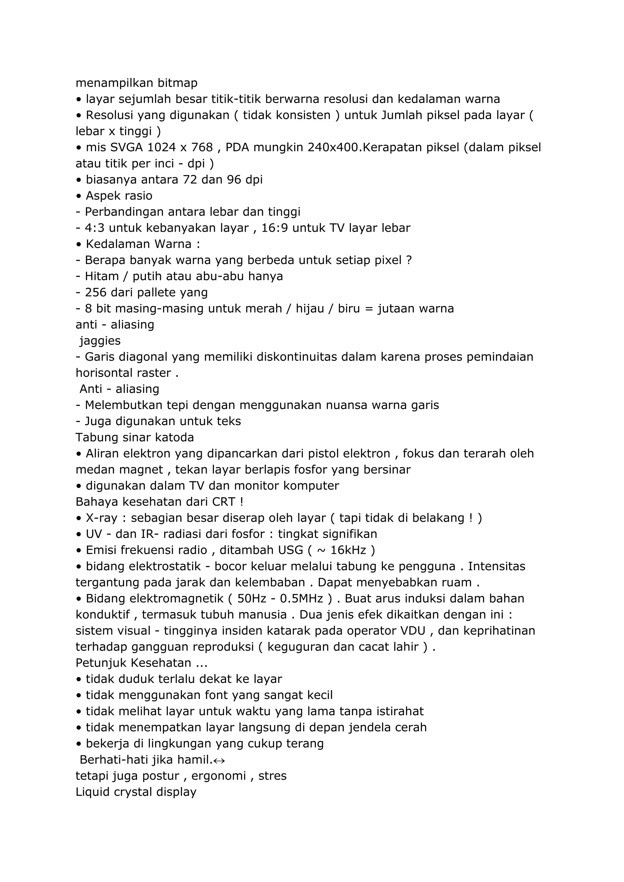 menampilkan bitmap
• layar sejumlah besar titik-titik berwarna resolusi dan kedalaman warna
• Resolusi yang digunakan ( tidak konsisten ) untuk Jumlah piksel pada layar (
lebar x tinggi )
• mis SVGA 1024 x 768 , PDA mungkin 240x400.Kerapatan piksel (dalam piksel
atau titik per inci - dpi )
• biasanya antara 72 dan 96 dpi
• Aspek rasio
- Perbandingan antara lebar dan tinggi
- 4:3 untuk kebanyakan layar , 16:9 untuk TV layar lebar
• Kedalaman Warna :
- Berapa banyak warna yang berbeda untuk setiap pixel ?
- Hitam / putih atau abu-abu hanya
- 256 dari pallete yang
- 8 bit masing-masing untuk merah / hijau / biru = jutaan warna
anti - aliasing
jaggies
- Garis diagonal yang memiliki diskontinuitas dalam karena proses pemindaian
horisontal raster .
Anti - aliasing
- Melembutkan tepi dengan menggunakan nuansa warna garis
- Juga digunakan untuk teks
Tabung sinar katoda
• Aliran elektron yang dipancarkan dari pistol elektron , fokus dan terarah oleh
medan magnet , tekan layar berlapis fosfor yang bersinar
• digunakan dalam TV dan monitor komputer
Bahaya kesehatan dari CRT !
• X-ray : sebagian besar diserap oleh layar ( tapi tidak di belakang ! )
• UV - dan IR- radiasi dari fosfor : tingkat signifikan
• Emisi frekuensi radio , ditambah USG ( ~ 16kHz )
• bidang elektrostatik - bocor keluar melalui tabung ke pengguna . Intensitas
tergantung pada jarak dan kelembaban . Dapat menyebabkan ruam .
• Bidang elektromagnetik ( 50Hz - 0.5MHz ) . Buat arus induksi dalam bahan
konduktif , termasuk tubuh manusia . Dua jenis efek dikaitkan dengan ini :
sistem visual - tingginya insiden katarak pada operator VDU , dan keprihatinan
terhadap gangguan reproduksi ( keguguran dan cacat lahir ) .
Petunjuk Kesehatan ...
• tidak duduk terlalu dekat ke layar
• tidak menggunakan font yang sangat kecil
• tidak melihat layar untuk waktu yang lama tanpa istirahat
• tidak menempatkan layar langsung di depan jendela cerah
• bekerja di lingkungan yang cukup terang
Berhati-hati jika hamil.
tetapi juga postur , ergonomi , stres
Liquid crystal display

 
