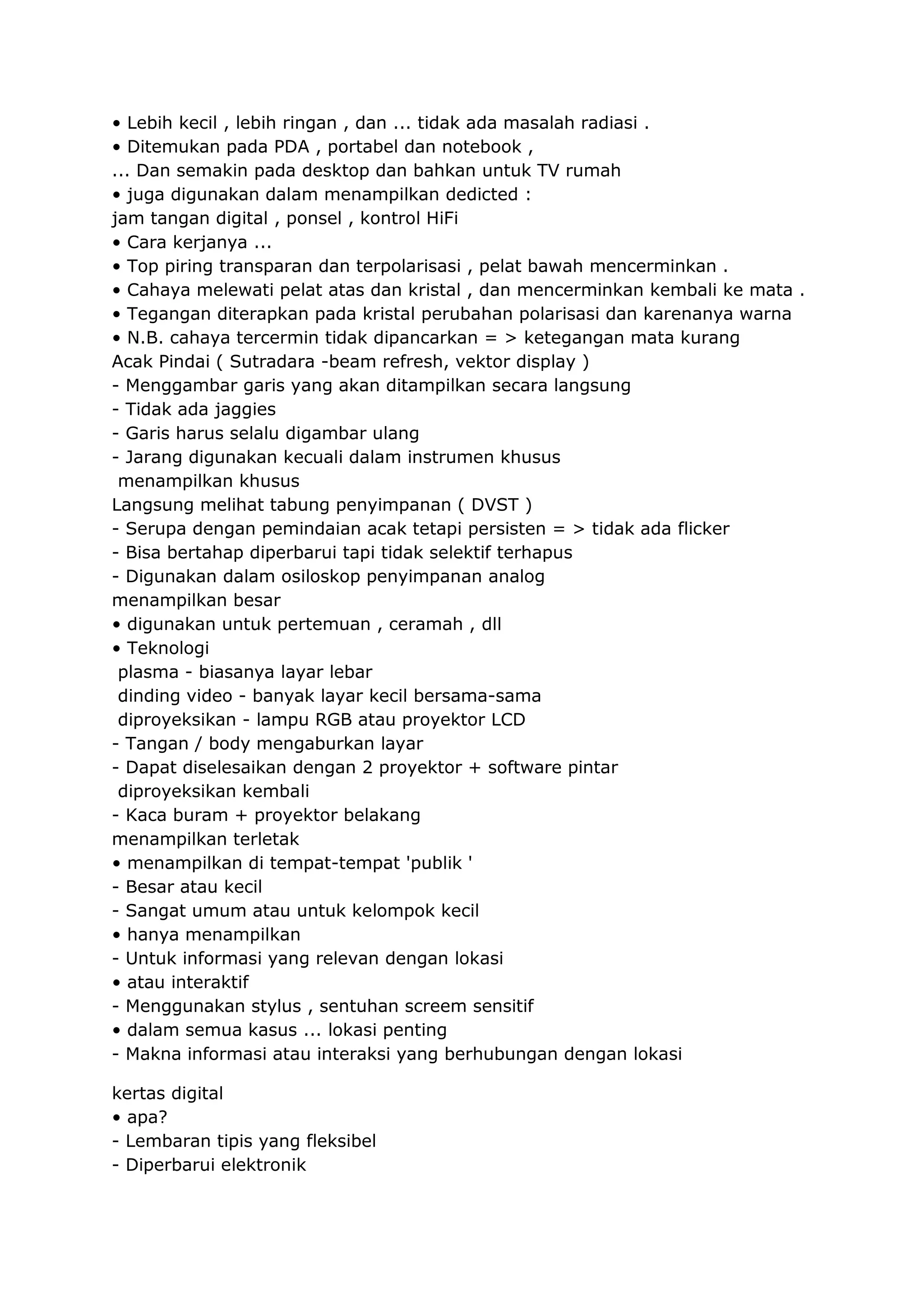 • Lebih kecil , lebih ringan , dan ... tidak ada masalah radiasi .
• Ditemukan pada PDA , portabel dan notebook ,
... Dan semakin pada desktop dan bahkan untuk TV rumah
• juga digunakan dalam menampilkan dedicted :
jam tangan digital , ponsel , kontrol HiFi
• Cara kerjanya ...
• Top piring transparan dan terpolarisasi , pelat bawah mencerminkan .
• Cahaya melewati pelat atas dan kristal , dan mencerminkan kembali ke mata .
• Tegangan diterapkan pada kristal perubahan polarisasi dan karenanya warna
• N.B. cahaya tercermin tidak dipancarkan = > ketegangan mata kurang
Acak Pindai ( Sutradara -beam refresh, vektor display )
- Menggambar garis yang akan ditampilkan secara langsung
- Tidak ada jaggies
- Garis harus selalu digambar ulang
- Jarang digunakan kecuali dalam instrumen khusus
menampilkan khusus
Langsung melihat tabung penyimpanan ( DVST )
- Serupa dengan pemindaian acak tetapi persisten = > tidak ada flicker
- Bisa bertahap diperbarui tapi tidak selektif terhapus
- Digunakan dalam osiloskop penyimpanan analog
menampilkan besar
• digunakan untuk pertemuan , ceramah , dll
• Teknologi
plasma - biasanya layar lebar
dinding video - banyak layar kecil bersama-sama
diproyeksikan - lampu RGB atau proyektor LCD
- Tangan / body mengaburkan layar
- Dapat diselesaikan dengan 2 proyektor + software pintar
diproyeksikan kembali
- Kaca buram + proyektor belakang
menampilkan terletak
• menampilkan di tempat-tempat 'publik '
- Besar atau kecil
- Sangat umum atau untuk kelompok kecil
• hanya menampilkan
- Untuk informasi yang relevan dengan lokasi
• atau interaktif
- Menggunakan stylus , sentuhan screem sensitif
• dalam semua kasus ... lokasi penting
- Makna informasi atau interaksi yang berhubungan dengan lokasi
kertas digital
• apa?
- Lembaran tipis yang fleksibel
- Diperbarui elektronik

 
