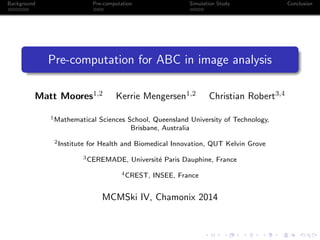 Background Pre-computation Simulation Study Conclusion
Pre-computation for ABC in image analysis
Matt Moores1,2 Kerrie Mengersen1,2 Christian Robert3,4
1Mathematical Sciences School, Queensland University of Technology,
Brisbane, Australia
2Institute for Health and Biomedical Innovation, QUT Kelvin Grove
3CEREMADE, Universit´e Paris Dauphine, France
4CREST, INSEE, France
MCMSki IV, Chamonix 2014
 