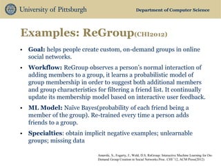 Department of Computer Science 
Examples: ReGroup(CHI2012) 
•Goal: helps people create custom, on-demand groups in online social networks. 
•Workflow: ReGroup observes a person’s normal interaction of adding members to a group, it learns a probabilistic model of group membership in order to suggest both additional members and group characteristics for filtering a friend list. It continually update its membership model based on interactive user feedback. 
•ML Model: Naïve Bayes(probability of each friend being a member of the group). Re-trained every time a person adds friends to a group. 
•Specialties: obtain implicit negative examples; unlearnable groups; missing data 
Amershi, S., Fogarty, J., Weld, D.S. ReGroup: Interactive Machine Learning for On- Demand Group Creation in Social Networks.Proc. CHI ’12, ACM Press(2012)  