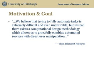 Department of Computer Science 
Motivation & Goal 
•“…We believe that trying to fully automate tasks is extremely difficult and even undesirable, but instead there exists a computational design methodology which allows us to gracefully combine automated services with direct user manipulation…” 
—— from Microsoft Research  