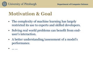 Department of Computer Science 
Motivation & Goal 
•The complexity of machine learning has largely restricted its use to experts and skilled developers. 
•Solving real world problems can benefit from end- user’s interaction. 
•A better understanding/assessment of a model’s performance. 
•… … 
 