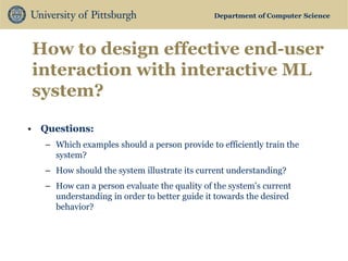 Department of Computer Science 
How to design effective end-user interaction with interactive ML system? 
•Questions: 
–Which examples should a person provide to efficiently train the system? 
–How should the system illustrate its current understanding? 
–How can a person evaluate the quality of the system’s current understanding in order to better guide it towards the desired behavior?  