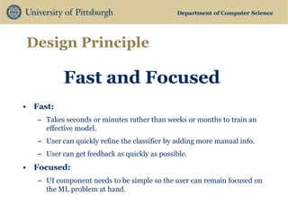 Department of Computer Science 
Design Principle 
Fast and Focused 
•Fast: 
–Takes seconds or minutes rather than weeks or months to train an effective model. 
–User can quickly refine the classifier by adding more manual info. 
–User can get feedback as quickly as possible. 
•Focused: 
–UI component needs to be simple so the user can remain focused on the ML problem at hand.  