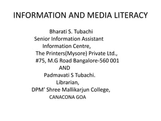 INFORMATION AND MEDIA LITERACY
           Bharati S. Tubachi
     Senior Information Assistant
        Information Centre,
     The Printers(Mysore) Private Ltd.,
     #75, M.G Road Bangalore-560 001
               AND
         Padmavati S Tubachi.
              Librarian,
    DPM’ Shree Mallikarjun College,
           CANACONA GOA
 