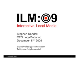ILM: 9
                         Interactive Local Media

                         Stephen Randall
                         CEO LocaModa Inc
                         December 11th 2009

                         stephenrandall@locamoda.com
                         Twitter.com/stephenrandall


© 2009 Stephen Randall                                 1
 
