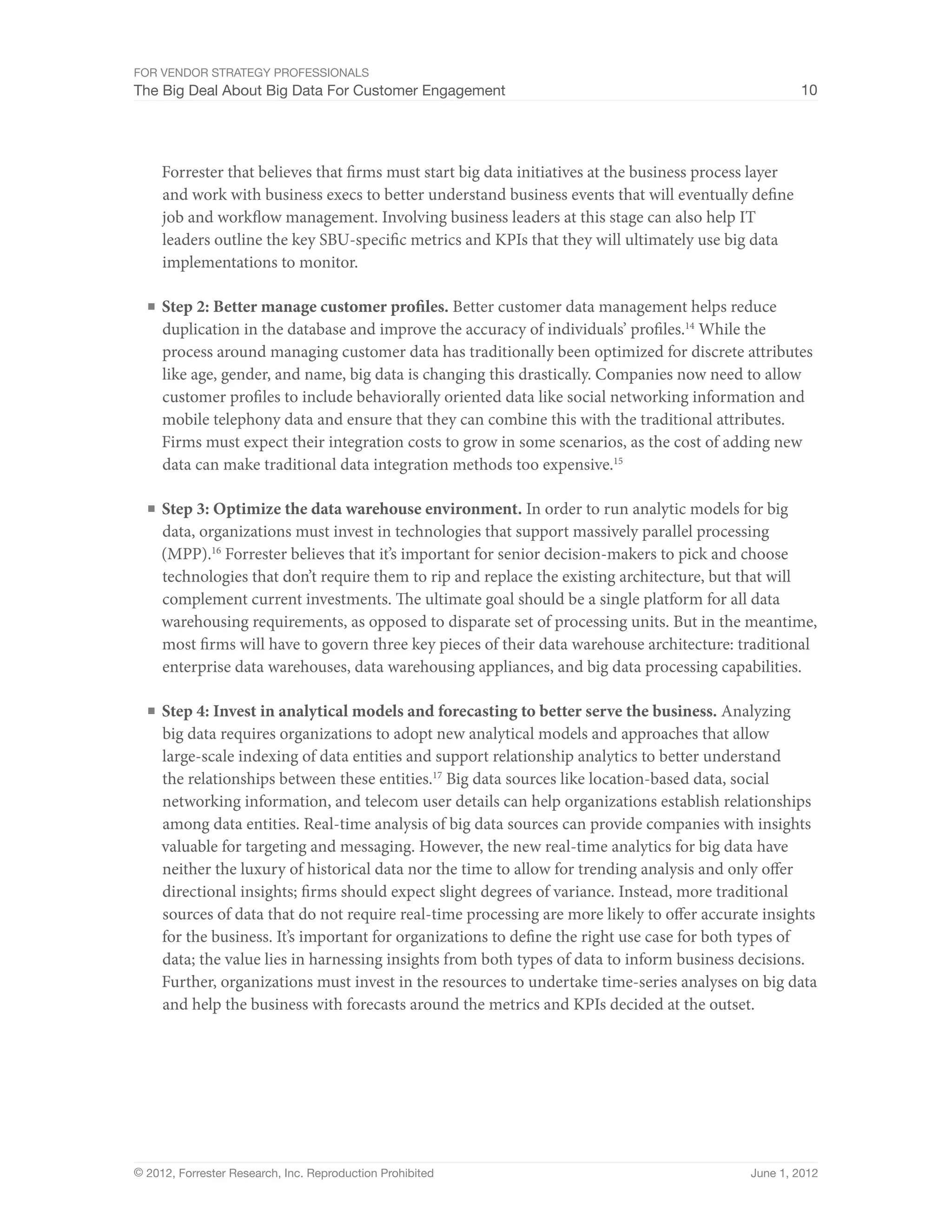 For Vendor Strategy Professionals
The Big Deal About Big Data For Customer Engagement                                                     10




     Forrester that believes that firms must start big data initiatives at the business process layer
     and work with business execs to better understand business events that will eventually define
     job and workflow management. Involving business leaders at this stage can also help IT
     leaders outline the key SBU-specific metrics and KPIs that they will ultimately use big data
     implementations to monitor.

  ■	 Step 2: Better manage customer profiles. Better customer data management helps reduce
     duplication in the database and improve the accuracy of individuals’ profiles.14 While the
     process around managing customer data has traditionally been optimized for discrete attributes
     like age, gender, and name, big data is changing this drastically. Companies now need to allow
     customer profiles to include behaviorally oriented data like social networking information and
     mobile telephony data and ensure that they can combine this with the traditional attributes.
     Firms must expect their integration costs to grow in some scenarios, as the cost of adding new
     data can make traditional data integration methods too expensive.15

  ■	 Step 3: Optimize the data warehouse environment. In order to run analytic models for big
     data, organizations must invest in technologies that support massively parallel processing
     (MPP).16 Forrester believes that it’s important for senior decision-makers to pick and choose
     technologies that don’t require them to rip and replace the existing architecture, but that will
     complement current investments. The ultimate goal should be a single platform for all data
     warehousing requirements, as opposed to disparate set of processing units. But in the meantime,
     most firms will have to govern three key pieces of their data warehouse architecture: traditional
     enterprise data warehouses, data warehousing appliances, and big data processing capabilities.

  ■	 Step 4: Invest in analytical models and forecasting to better serve the business. Analyzing
     big data requires organizations to adopt new analytical models and approaches that allow
     large-scale indexing of data entities and support relationship analytics to better understand
     the relationships between these entities.17 Big data sources like location-based data, social
     networking information, and telecom user details can help organizations establish relationships
     among data entities. Real-time analysis of big data sources can provide companies with insights
     valuable for targeting and messaging. However, the new real-time analytics for big data have
     neither the luxury of historical data nor the time to allow for trending analysis and only offer
     directional insights; firms should expect slight degrees of variance. Instead, more traditional
     sources of data that do not require real-time processing are more likely to offer accurate insights
     for the business. It’s important for organizations to define the right use case for both types of
     data; the value lies in harnessing insights from both types of data to inform business decisions.
     Further, organizations must invest in the resources to undertake time-series analyses on big data
     and help the business with forecasts around the metrics and KPIs decided at the outset.




© 2012, Forrester Research, Inc. Reproduction Prohibited                                      June 1, 2012
 