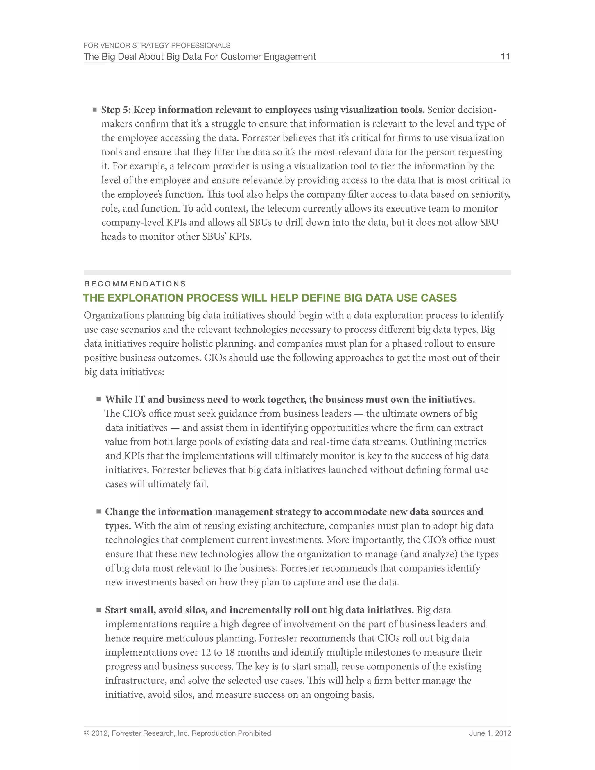 For Vendor Strategy Professionals
The Big Deal About Big Data For Customer Engagement                                                    11




  ■	 Step 5: Keep information relevant to employees using visualization tools. Senior decision-
     makers confirm that it’s a struggle to ensure that information is relevant to the level and type of
     the employee accessing the data. Forrester believes that it’s critical for firms to use visualization
     tools and ensure that they filter the data so it’s the most relevant data for the person requesting
     it. For example, a telecom provider is using a visualization tool to tier the information by the
     level of the employee and ensure relevance by providing access to the data that is most critical to
     the employee’s function. This tool also helps the company filter access to data based on seniority,
     role, and function. To add context, the telecom currently allows its executive team to monitor
     company-level KPIs and allows all SBUs to drill down into the data, but it does not allow SBU
     heads to monitor other SBUs’ KPIs.



R e c o m m e n d at i o n s
The Exploration Process will help Define Big Data use cases
Organizations planning big data initiatives should begin with a data exploration process to identify
use case scenarios and the relevant technologies necessary to process different big data types. Big
data initiatives require holistic planning, and companies must plan for a phased rollout to ensure
positive business outcomes. CIOs should use the following approaches to get the most out of their
big data initiatives:

   ■	 While IT and business need to work together, the business must own the initiatives.
      The CIO’s office must seek guidance from business leaders — the ultimate owners of big
      data initiatives — and assist them in identifying opportunities where the firm can extract
      value from both large pools of existing data and real-time data streams. Outlining metrics
      and KPIs that the implementations will ultimately monitor is key to the success of big data
      initiatives. Forrester believes that big data initiatives launched without defining formal use
      cases will ultimately fail.

   ■	 Change the information management strategy to accommodate new data sources and
      types. With the aim of reusing existing architecture, companies must plan to adopt big data
      technologies that complement current investments. More importantly, the CIO’s office must
      ensure that these new technologies allow the organization to manage (and analyze) the types
      of big data most relevant to the business. Forrester recommends that companies identify
      new investments based on how they plan to capture and use the data.

   ■	 Start small, avoid silos, and incrementally roll out big data initiatives. Big data
      implementations require a high degree of involvement on the part of business leaders and
      hence require meticulous planning. Forrester recommends that CIOs roll out big data
      implementations over 12 to 18 months and identify multiple milestones to measure their
      progress and business success. The key is to start small, reuse components of the existing
      infrastructure, and solve the selected use cases. This will help a firm better manage the
      initiative, avoid silos, and measure success on an ongoing basis.


© 2012, Forrester Research, Inc. Reproduction Prohibited                                       June 1, 2012
 